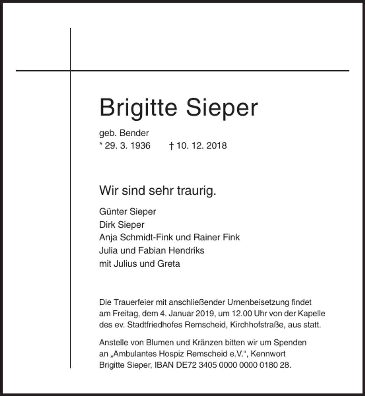 <p>Brigitte Sieper<br />geb. Bender<br />* 29. 3. 1936</p><p>† 10. 12. 2018</p><p>Wir sind sehr traurig.<br />Günter Sieper<br />Dirk Sieper<br />Anja Schmidt-Fink und Rainer Fink<br />Julia und Fabian Hendriks<br />mit Julius und Greta</p><p>Die Trauerfeier mit anschließender Urnenbeisetzung findet<br />am Freitag, dem 4. Januar 2019, um 12.00 Uhr von der Kapelle<br />des ev. Stadtfriedhofes Remscheid, Kirchhofstraße, aus statt.<br />Anstelle von Blumen und Kränzen bitten wir um Spenden<br />an „Ambulantes Hospiz Remscheid e.V.“, Kennwort<br />Brigitte Sieper, IBAN DE72 3405 0180 28.</p>