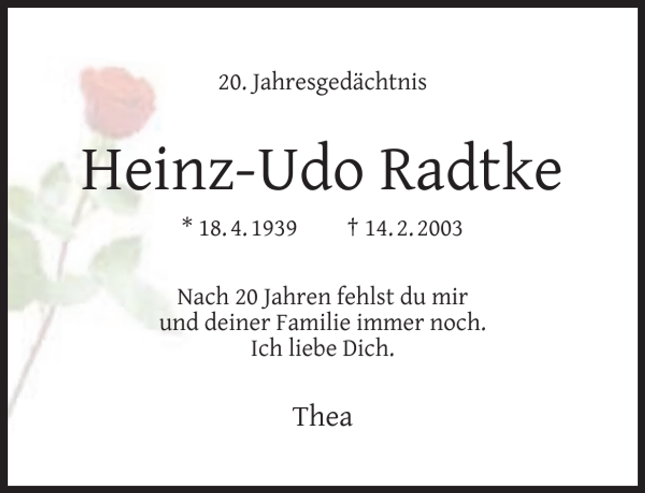 <p>20. Jahresgedächtnis</p><p>Heinz-Udo Radtke<br />* 18. 4. 1939</p><p>† 14. 2. 2003</p><p>Nach 20 Jahren fehlst du mir<br />und deiner Familie immer noch.<br />Ich liebe Dich.</p><p>Thea</p>