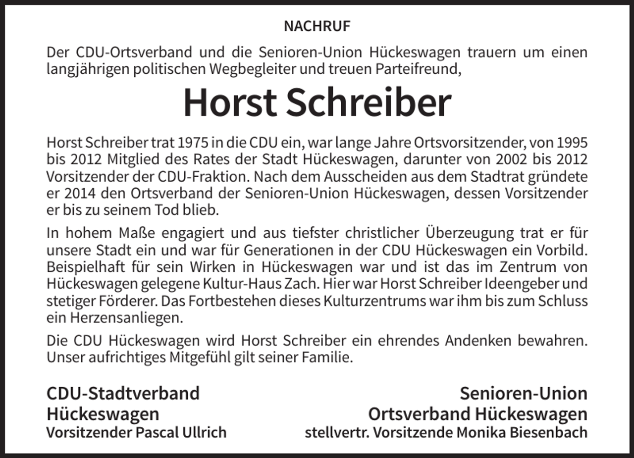 <p>NACHRUF<br />Der CDU-Ortsverband und die Senioren-Union Hückeswagen trauern um einen<br />langjährigen politischen Wegbegleiter und treuen Parteifreund,</p><p>Horst Schreiber<br />Horst Schreiber trat 1975 in die CDU ein, war lange Jahre Ortsvorsitzender, von 1995<br />bis 2012 Mitglied des Rates der Stadt Hückeswagen, darunter von 2002 bis 2012<br />Vorsitzender der CDU-Fraktion. Nach dem Ausscheiden aus dem Stadtrat gründete<br />er 2014 den Ortsverband der Senioren-Union Hückeswagen, dessen Vorsitzender<br />er bis zu seinem Tod blieb.<br />In hohem Maße engagiert und aus tiefster christlicher Überzeugung trat er für<br />unsere Stadt ein und war für Generationen in der CDU Hückeswagen ein Vorbild.<br />Beispielhaft für sein Wirken in Hückeswagen war und ist das im Zentrum von<br />Hückeswagen gelegene Kultur-Haus Zach. Hier war Horst Schreiber Ideengeber und<br />stetiger Förderer. Das Fortbestehen dieses Kulturzentrums war ihm bis zum Schluss<br />ein Herzensanliegen.<br />Die CDU Hückeswagen wird Horst Schreiber ein ehrendes Andenken bewahren.<br />Unser aufrichtiges Mitgefühl gilt seiner Familie.</p><p>CDU-Stadtverband<br />Hückeswagen<br />Vorsitzender Pascal Ullrich</p><p>Senioren-Union<br />Ortsverband Hückeswagen<br />stellvertr. Vorsitzende Monika Biesenbach</p>