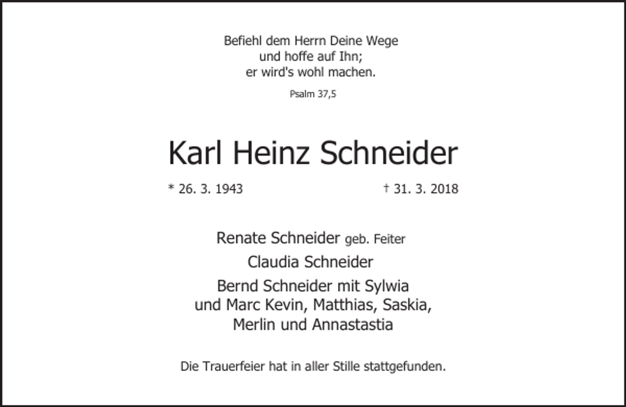 <p>Befiehl dem Herrn Deine Wege<br />und hoffe auf Ihn;<br />er wird's wohl machen.<br />Psalm 37,5</p><p>Karl Heinz Schneider<br />* 26. 3. 1943</p><p>† 31. 3. 2018</p><p>Renate Schneider geb. Feiter<br />Claudia Schneider<br />Bernd Schneider mit Sylwia<br />und Marc Kevin, Matthias, Saskia,<br />Merlin und Annastastia<br />Die Trauerfeier hat in aller Stille stattgefunden.</p>
