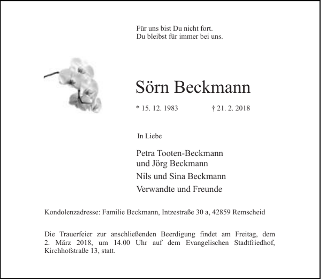 <p>Für uns bist Du nicht fort.<br />Du bleibst für immer bei uns.</p><p>Sörn Beckmann<br />* 15. 12. 1983</p><p>† 21. 2. 2018</p><p>In Liebe</p><p>Petra Tooten-Beckmann<br />und Jörg Beckmann<br />Nils und Sina Beckmann<br />Verwandte und Freunde<br />Kondolenzadresse: Familie Beckmann, Intzestraße 30 a, 42859 Remscheid<br />Die Trauerfeier zur anschließenden Beerdigung findet am Freitag, dem<br />2. März 2018, um 14.00 Uhr auf dem Evangelischen Stadtfriedhof,<br />Kirchhofstraße 13, statt.</p>
