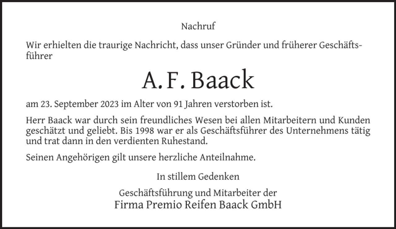 <p>Nachruf<br />Wir erhielten die traurige Nachricht, dass unser Gründer und früherer Geschäftsführer</p><p>A. F. Baack<br />am 23. September 2023 im Alter von 91 Jahren verstorben ist.<br />Herr Baack war durch sein freundliches Wesen bei allen Mitarbeitern und Kunden<br />geschätzt und geliebt. Bis 1998 war er als Geschäftsführer des Unternehmens tätig<br />und trat dann in den verdienten Ruhestand.<br />Seinen Angehörigen gilt unsere herzliche Anteilnahme.<br />In stillem Gedenken<br />Geschäftsführung und Mitarbeiter der</p><p>Firma Premio Reifen Baack GmbH</p>