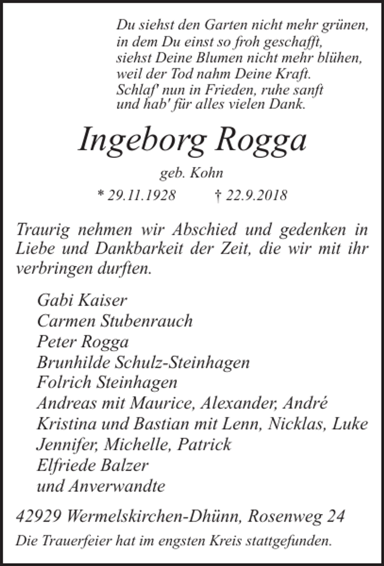 <p>Du siehst den Garten nicht mehr grünen,<br />in dem Du einst so froh geschafft,<br />siehst Deine Blumen nicht mehr blühen,<br />weil der Tod nahm Deine Kraft.<br />Schlaf' nun in Frieden, ruhe sanft<br />und hab' für alles vielen Dank.</p><p>Ingeborg Rogga<br />geb. Kohn<br />* 29.11.1928<br />† 22.9.2018</p><p>Traurig nehmen wir Abschied und gedenken in<br />Liebe und Dankbarkeit der Zeit, die wir mit ihr<br />verbringen durften.</p><p>Gabi Kaiser<br />Carmen Stubenrauch<br />Peter Rogga<br />Brunhilde Schulz-Steinhagen<br />Folrich Steinhagen<br />Andreas mit Maurice, Alexander, André<br />Kristina und Bastian mit Lenn, Nicklas, Luke<br />Jennifer, Michelle, Patrick<br />Elfriede Balzer<br />und Anverwandte<br />42929 Wermelskirchen-Dhünn, Rosenweg 24<br />Die Trauerfeier hat im engsten Kreis stattgefunden.</p>