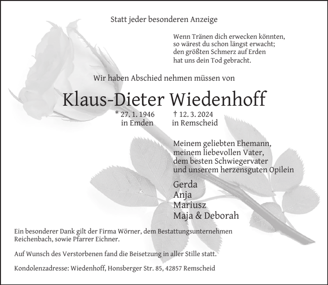 <p>Statt jeder besonderen Anzeige<br />Wenn Tränen dich erwecken könnten,<br />so wärest du schon längst erwacht;<br />den größten Schmerz auf Erden<br />hat uns dein Tod gebracht.</p><p>Wir haben Abschied nehmen müssen von</p><p>Klaus-Dieter Wiedenhoff<br />* 27. 1. 1946<br />in Emden</p><p>† 12. 3. 2024<br />in Remscheid</p><p>Meinem geliebten Ehemann,<br />meinem liebevollen Vater,<br />dem besten Schwiegervater<br />und unserem herzensguten Opilein</p><p>Gerda<br />Anja<br />Mariusz<br />Maja &amp; Deborah<br />Ein besonderer Dank gilt der Firma Wörner, dem Bestattungsunternehmen<br />Reichenbach, sowie Pfarrer Eichner.<br />Auf Wunsch des Verstorbenen fand die Beisetzung in aller Stille statt.<br />Kondolenzadresse: Wiedenhoff, Honsberger Str. 85, 42857 Remscheid</p>