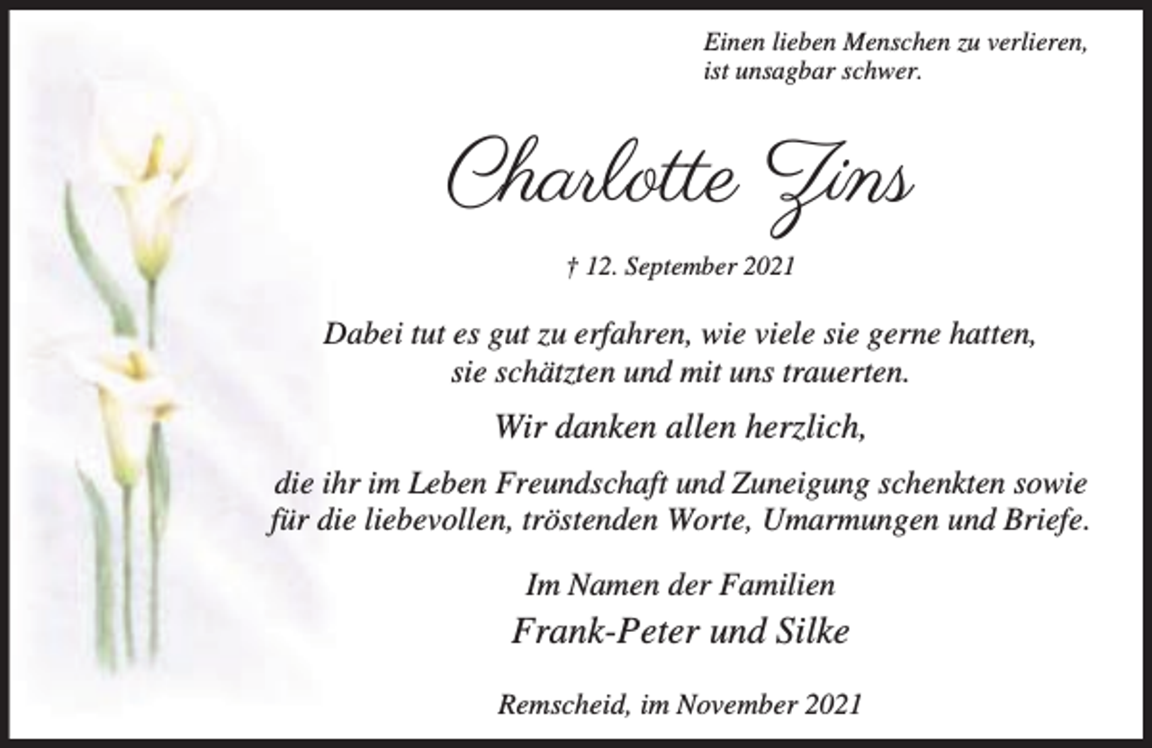 <p>Einen lieben Menschen zu verlieren,<br />ist unsagbar schwer.</p><p>Charlotte Zins<br />† 12. September 2021</p><p>Dabei tut es gut zu erfahren, wie viele sie gerne hatten,<br />sie schätzten und mit uns trauerten.</p><p>Wir danken allen herzlich,<br />die ihr im Leben Freundschaft und Zuneigung schenkten sowie<br />für die liebevollen, tröstenden Worte, Umarmungen und Briefe.<br />Im Namen der Familien</p><p>Frank-Peter und Silke<br />Remscheid, im November 2021</p>