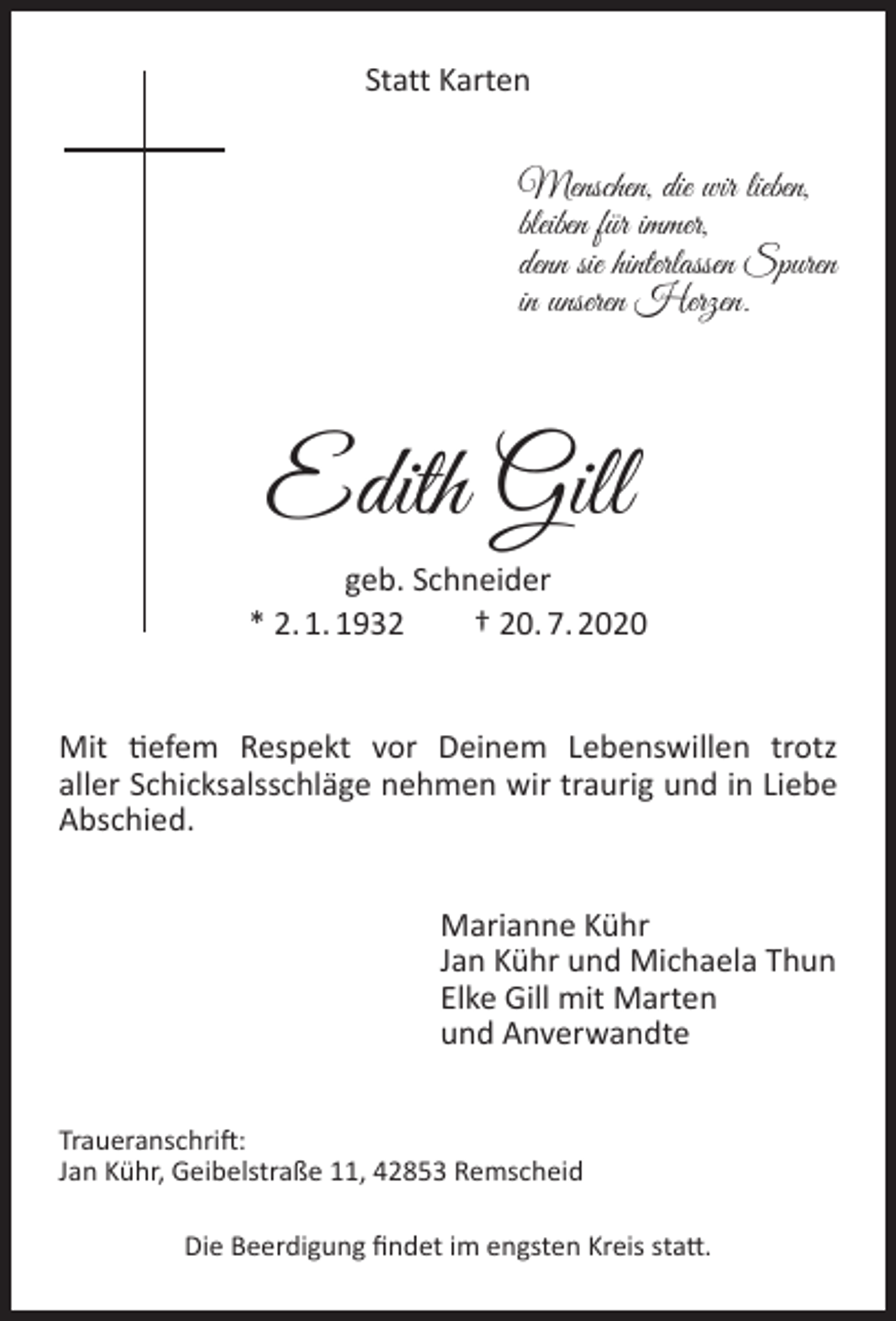 <p>Statt Karten</p><p>Menschen, die wir lieben,<br />bleiben für immer,<br />denn sie hinterlassen Spuren<br />in unseren Herzen.</p><p>Edith Gill<br />geb. Schneider<br />* 2. 1. 1932<br />† 20. 7. 2020<br />Mit tiefem Respekt vor Deinem Lebenswillen trotz<br />aller Schicksalsschläge nehmen wir traurig und in Liebe<br />Abschied.<br />Marianne Kühr<br />Jan Kühr und Michaela Thun<br />Elke Gill mit Marten<br />und Anverwandte<br />Traueranschrift:<br />Jan Kühr, Geibelstraße 11, 42853 Remscheid<br />Die Beerdigung ﬁndet im engsten Kreis statt.</p>