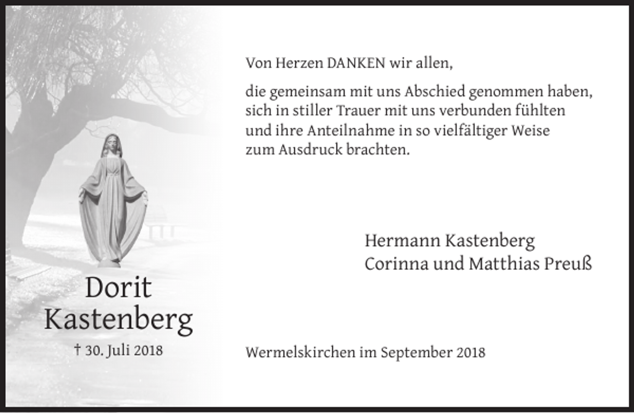 <p>Von Herzen DANKEN wir allen,<br />die gemeinsam mit uns Abschied genommen haben,<br />sich in stiller Trauer mit uns verbunden fühlten<br />und ihre Anteilnahme in so vielfältiger Weise<br />zum Ausdruck brachten.</p><p>Dorit<br />Kastenberg<br />† 30. Juli 2018</p><p>Hermann Kastenberg<br />Corinna und Matthias Preuß</p><p>Wermelskirchen im September 2018</p>
