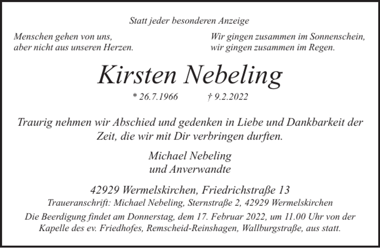 <p>Statt jeder besonderen Anzeige<br />Menschen gehen von uns,<br />aber nicht aus unseren Herzen.</p><p>Wir gingen zusammen im Sonnenschein,<br />wir gingen zusammen im Regen.</p><p>Kirsten Nebeling<br />* 26.7.1966</p><p>† 9.2.2022</p><p>Traurig nehmen wir Abschied und gedenken in Liebe und Dankbarkeit der<br />Zeit, die wir mit Dir verbringen durften.<br />Michael Nebeling<br />und Anverwandte<br />42929 Wermelskirchen, Friedrichstraße 13</p><p>Traueranschrift: Michael Nebeling, Sternstraße 2, 42929 Wermelskirchen<br />Die Beerdigung findet am Donnerstag, dem 17. Februar 2022, um 11.00 Uhr von der<br />Kapelle des ev. Friedhofes, Remscheid-Reinshagen, Wallburgstraße, aus statt.</p>