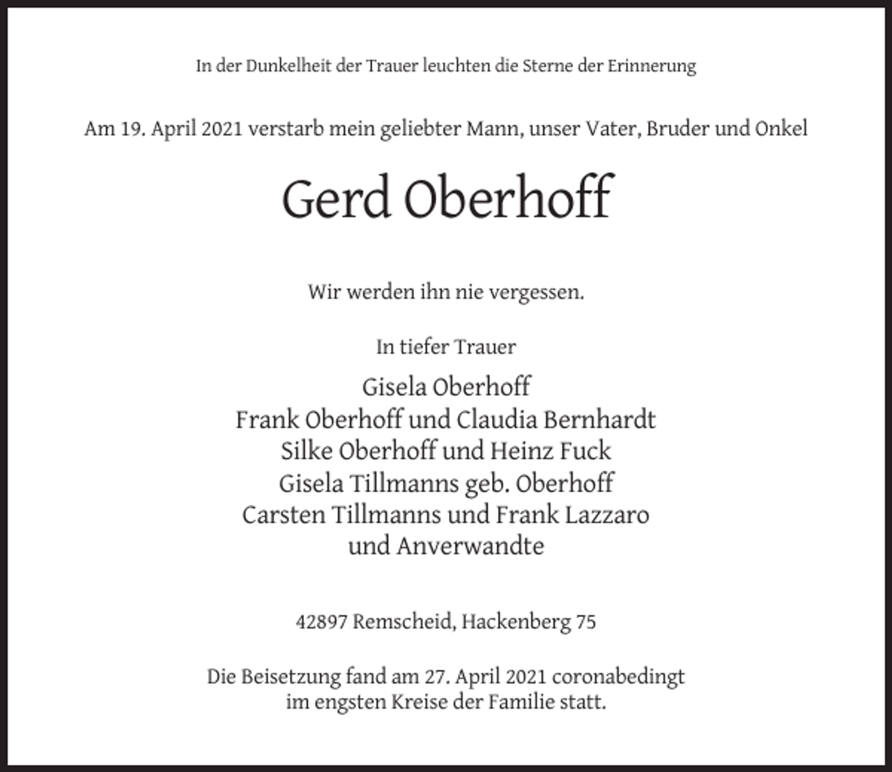 <p>In der Dunkelheit der Trauer leuchten die Sterne der Erinnerung</p><p>Am 19. April 2021 verstarb mein geliebter Mann, unser Vater, Bruder und Onkel</p><p>Gerd Oberhoff<br />Wir werden ihn nie vergessen.<br />In tiefer Trauer</p><p>Gisela Oberhoff<br />Frank Oberhoff und Claudia Bernhardt<br />Silke Oberhoff und Heinz Fuck<br />Gisela Tillmanns geb. Oberhoff<br />Carsten Tillmanns und Frank Lazzaro<br />und Anverwandte<br />42897 Remscheid, Hackenberg 75<br />Die Beisetzung fand am 27. April 2021 coronabedingt<br />im engsten Kreise der Familie statt.</p>