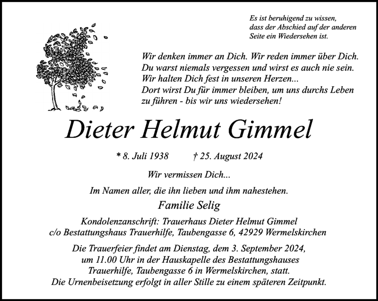 <p>Es ist beruhigend zu wissen,<br />dass der Abschied auf der anderen<br />Seite ein Wiedersehen ist.</p><p>Wir denken immer an Dich. Wir reden immer über Dich.<br />Du warst niemals vergessen und wirst es auch nie sein.<br />Wir halten Dich fest in unseren Herzen...<br />Dort wirst Du für immer bleiben, um uns durchs Leben<br />zu führen - bis wir uns wiedersehen!</p><p>Dieter Helmut Gimmel<br />* 8. Juli 1938</p><p>† 25. August 2024</p><p>Wir vermissen Dich...<br />Im Namen aller, die ihn lieben und ihm nahestehen.</p><p>Familie Selig<br />Kondolenzanschrift: Trauerhaus Dieter Helmut Gimmel<br />c/o Bestattungshaus Trauerhilfe, Taubengasse 6, 42929 Wermelskirchen<br />Die Trauerfeier findet am Dienstag, dem 3. September 2024,<br />um 11.00 Uhr in der Hauskapelle des Bestattungshauses<br />Trauerhilfe, Taubengasse 6 in Wermelskirchen, statt.<br />Die Urnenbeisetzung erfolgt in aller Stille zu einem späteren Zeitpunkt.</p>