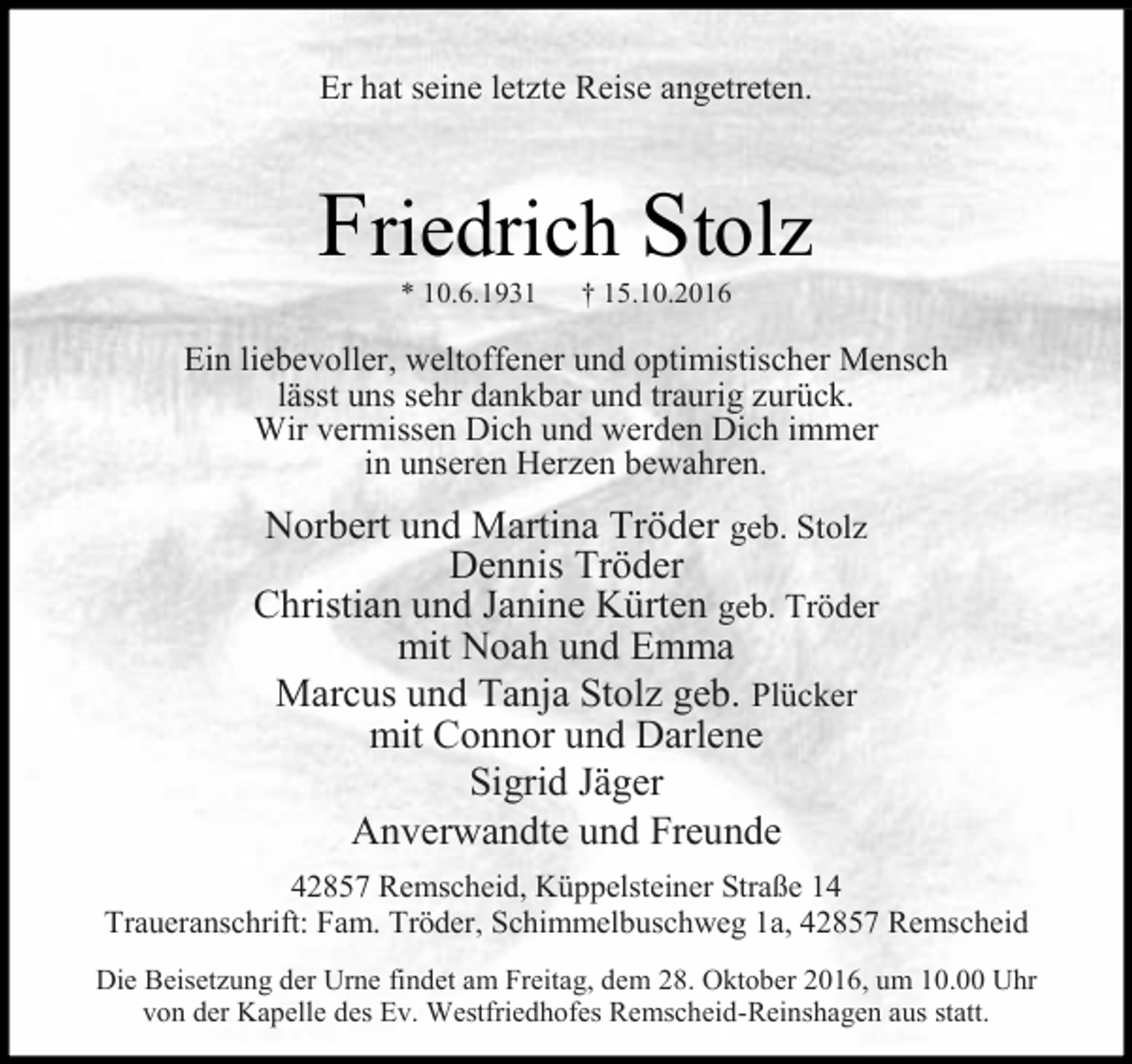 <p>Er hat seine letzte Reise angetreten.</p><p>Friedrich Stolz<br />* 10.6.1931</p><p>† 15.10.2016</p><p>Ein liebevoller, weltoffener und optimistischer Mensch<br />lässt uns sehr dankbar und traurig zurück.<br />Wir vermissen Dich und werden Dich immer<br />in unseren Herzen bewahren.</p><p>Norbert und Martina Tröder geb. Stolz<br />Dennis Tröder<br />Christian und Janine Kürten geb. Tröder<br />mit Noah und Emma<br />Marcus und Tanja Stolz geb. Plücker<br />mit Connor und Darlene<br />Sigrid Jäger<br />Anverwandte und Freunde<br />42857 Remscheid, Küppelsteiner Straße 14<br />Traueranschrift: Fam. Tröder, Schimmelbuschweg 1a, 42857 Remscheid<br />Die Beisetzung der Urne findet am Freitag, dem 28. Oktober 2016, um 10.00 Uhr<br />von der Kapelle des Ev. Westfriedhofes Remscheid-Reinshagen aus statt.</p>