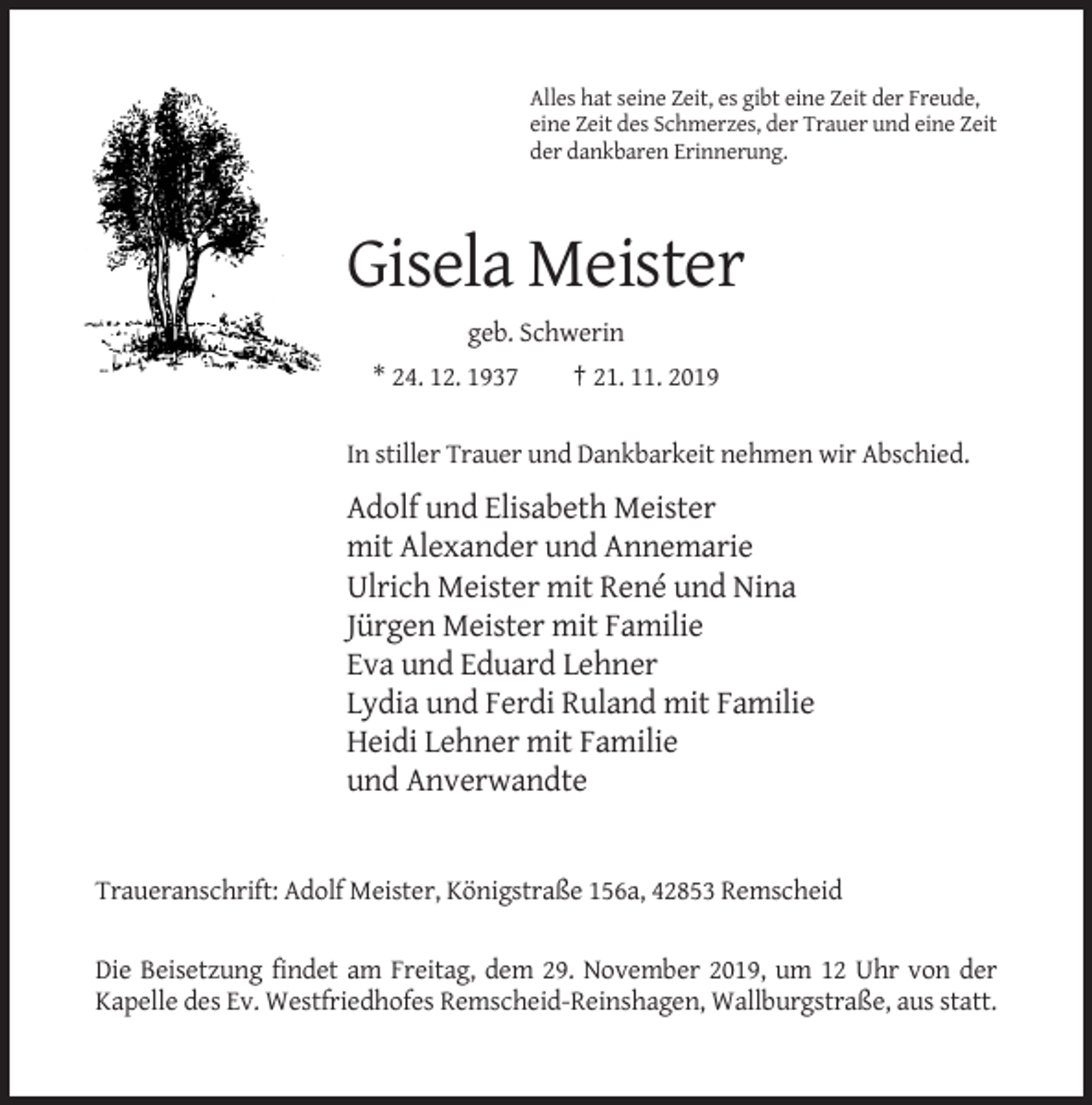 <p>Alles hat seine Zeit, es gibt eine Zeit der Freude,<br />eine Zeit des Schmerzes, der Trauer und eine Zeit<br />der dankbaren Erinnerung.</p><p>Gisela Meister<br />geb. Schwerin<br />* 24. 12. 1937</p><p>† 21. 11. 2019</p><p>In stiller Trauer und Dankbarkeit nehmen wir Abschied.</p><p>Adolf und Elisabeth Meister<br />mit Alexander und Annemarie<br />Ulrich Meister mit René und Nina<br />Jürgen Meister mit Familie<br />Eva und Eduard Lehner<br />Lydia und Ferdi Ruland mit Familie<br />Heidi Lehner mit Familie<br />und Anverwandte</p><p>Traueranschrift: Adolf Meister, Königstraße 156a, 42853 Remscheid<br />Die Beisetzung findet am Freitag, dem 29. November 2019, um 12 Uhr von der<br />Kapelle des Ev. Westfriedhofes Remscheid-Reinshagen, Wallburgstraße, aus statt.</p>