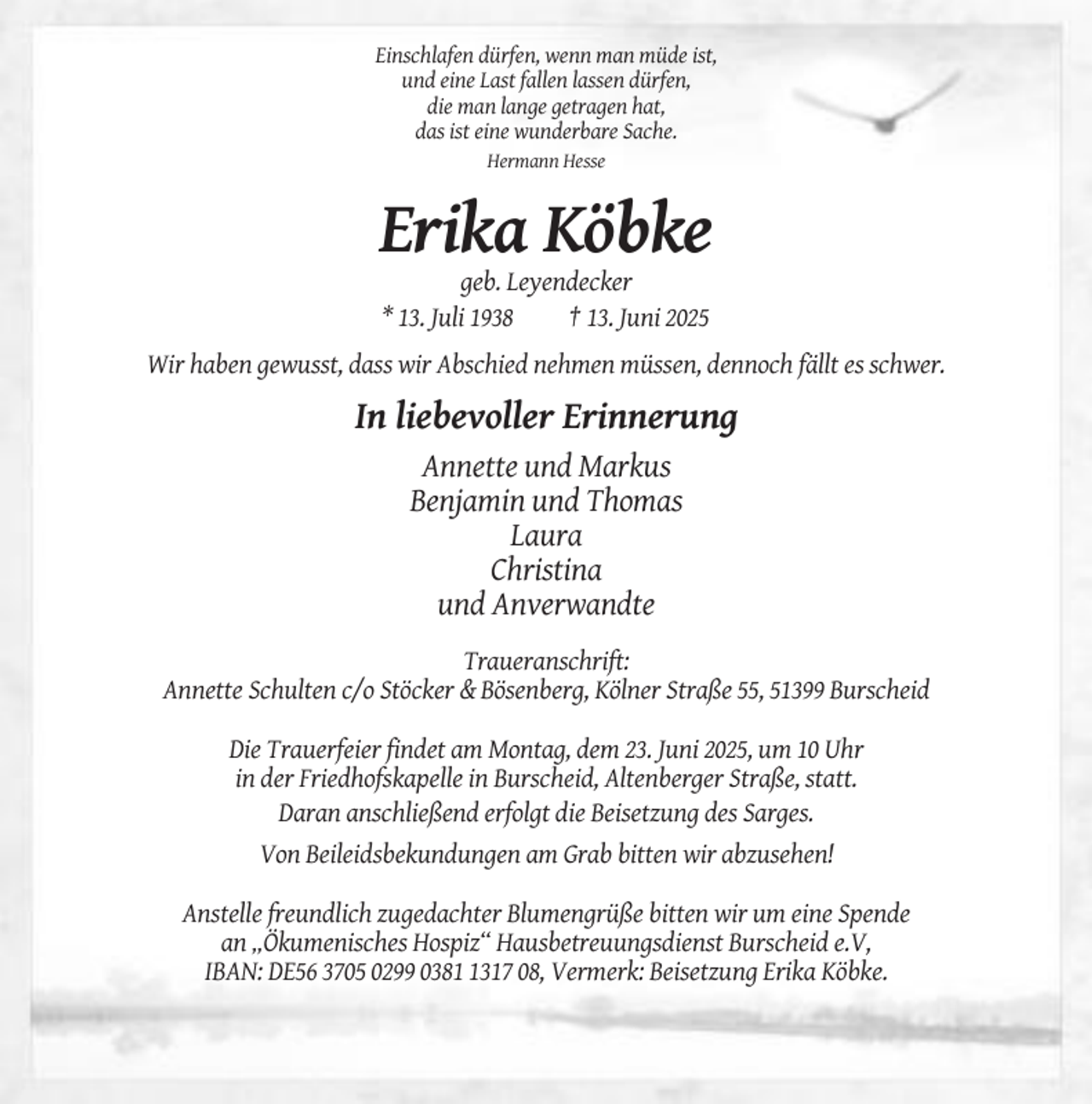 <p>Einschlafen dürfen, wenn man müde ist,<br />und eine Last fallen lassen dürfen,<br />die man lange getragen hat,<br />das ist eine wunderbare Sache.<br />Hermann Hesse</p><p>Erika Köbke<br />geb. Leyendecker<br />* 13. Juli 1938<br />† 13. Juni 2025<br />Wir haben gewusst, dass wir Abschied nehmen müssen, dennoch fällt es schwer.</p><p>In liebevoller Erinnerung<br />Annette und Markus<br />Benjamin und Thomas<br />Laura<br />Christina<br />und Anverwandte<br />Traueranschrift:<br />Annette Schulten c/o Stöcker &amp; Bösenberg, Kölner Straße 55, 51399 Burscheid<br />Die Trauerfeier findet am Montag, dem 23. Juni 2025, um 10 Uhr<br />in der Friedhofskapelle in Burscheid, Altenberger Straße, statt.<br />Daran anschließend erfolgt die Beisetzung des Sarges.<br />Von Beileidsbekundungen am Grab bitten wir abzusehen!<br />Anstelle freundlich zugedachter Blumengrüße bitten wir um eine Spende<br />an „Ökumenisches Hospiz“ Hausbetreuungsdienst Burscheid e.V,<br />IBAN: DE56 3705 0299 038317 08, Vermerk: Beisetzung Erika Köbke.</p>