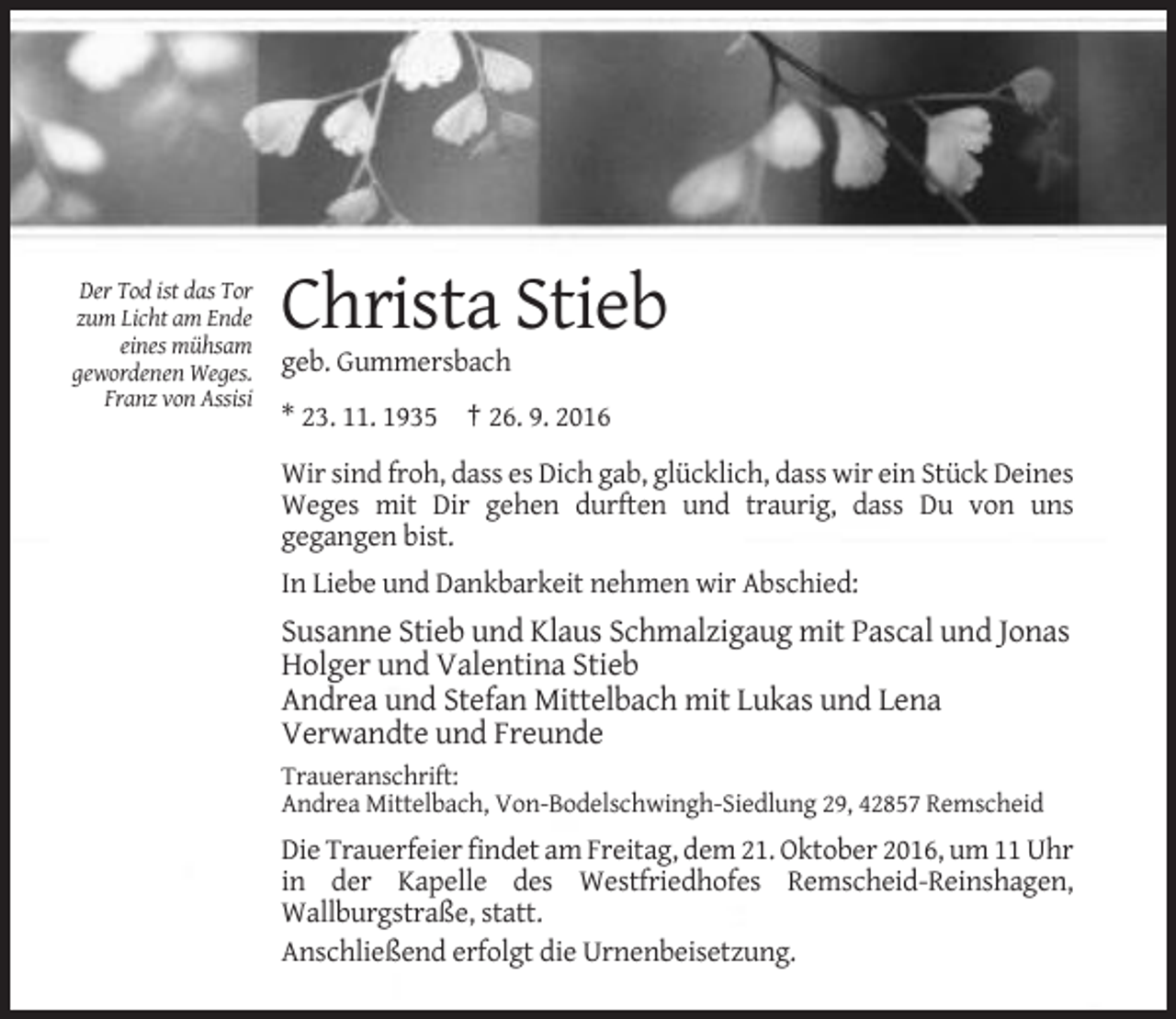 <p>Der Tod ist das Tor<br />zum Licht am Ende<br />eines mühsam<br />gewordenen Weges.<br />Franz von Assisi</p><p>Christa Stieb<br />geb. Gummersbach<br />* 23. 11. 1935 † 26. 9. 2016<br />Wir sind froh, dass es Dich gab, glücklich, dass wir ein Stück Deines<br />Weges mit Dir gehen durften und traurig, dass Du von uns<br />gegangen bist.<br />In Liebe und Dankbarkeit nehmen wir Abschied:</p><p>Susanne Stieb und Klaus Schmalzigaug mit Pascal und Jonas<br />Holger und Valentina Stieb<br />Andrea und Stefan Mittelbach mit Lukas und Lena<br />Verwandte und Freunde<br />Traueranschrift:<br />Andrea Mittelbach, Von-Bodelschwingh-Siedlung 29, 42857 Remscheid</p><p>Die Trauerfeier findet am Freitag, dem 21. Oktober 2016, um 11 Uhr<br />in der Kapelle des Westfriedhofes Remscheid-Reinshagen,<br />Wallburgstraße, statt.<br />Anschließend erfolgt die Urnenbeisetzung.</p>