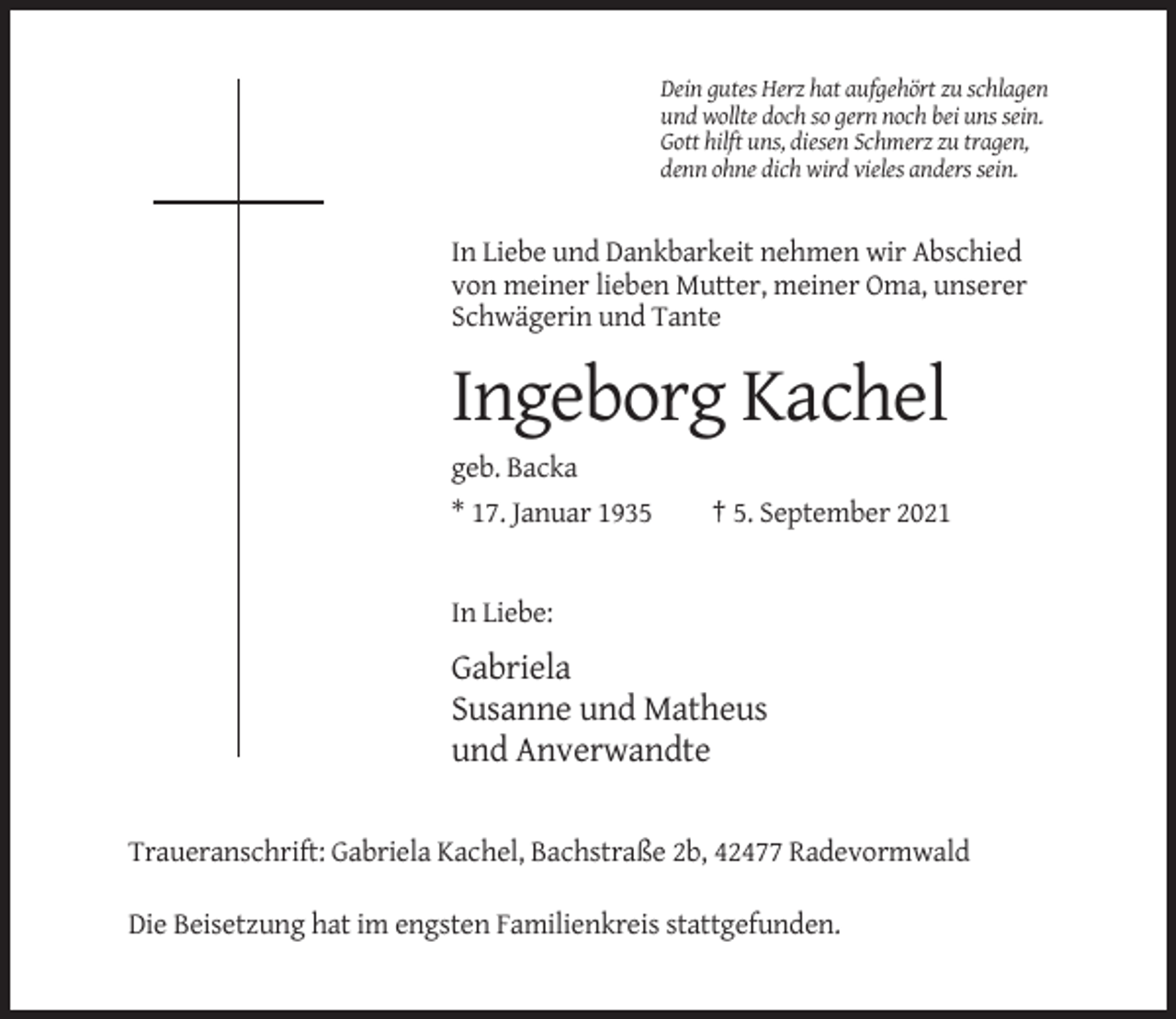 <p>Dein gutes Herz hat aufgehört zu schlagen<br />und wollte doch so gern noch bei uns sein.<br />Gott hilft uns, diesen Schmerz zu tragen,<br />denn ohne dich wird vieles anders sein.</p><p>In Liebe und Dankbarkeit nehmen wir Abschied<br />von meiner lieben Mutter, meiner Oma, unserer<br />Schwägerin und Tante</p><p>Ingeborg Kachel<br />geb. Backa<br />* 17. Januar 1935</p><p>† 5. September 2021</p><p>In Liebe:</p><p>Gabriela<br />Susanne und Matheus<br />und Anverwandte<br />Traueranschrift: Gabriela Kachel, Bachstraße 2b, 42477 Radevormwald<br />Die Beisetzung hat im engsten Familienkreis stattgefunden.</p>
