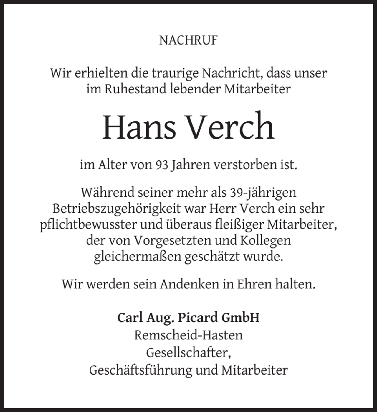 <p>NACHRUF<br />Wir erhielten die traurige Nachricht, dass unser<br />im Ruhestand lebender Mitarbeiter</p><p>Hans Verch<br />im Alter von 93 Jahren verstorben ist.<br />Während seiner mehr als 39-jährigen<br />Betriebszugehörigkeit war Herr Verch ein sehr<br />pflichtbewusster und überaus fleißiger Mitarbeiter,<br />der von Vorgesetzten und Kollegen<br />gleichermaßen geschätzt wurde.<br />Wir werden sein Andenken in Ehren halten.<br />Carl Aug. Picard GmbH<br />Remscheid-Hasten<br />Gesellschafter,<br />Geschäftsführung und Mitarbeiter</p>