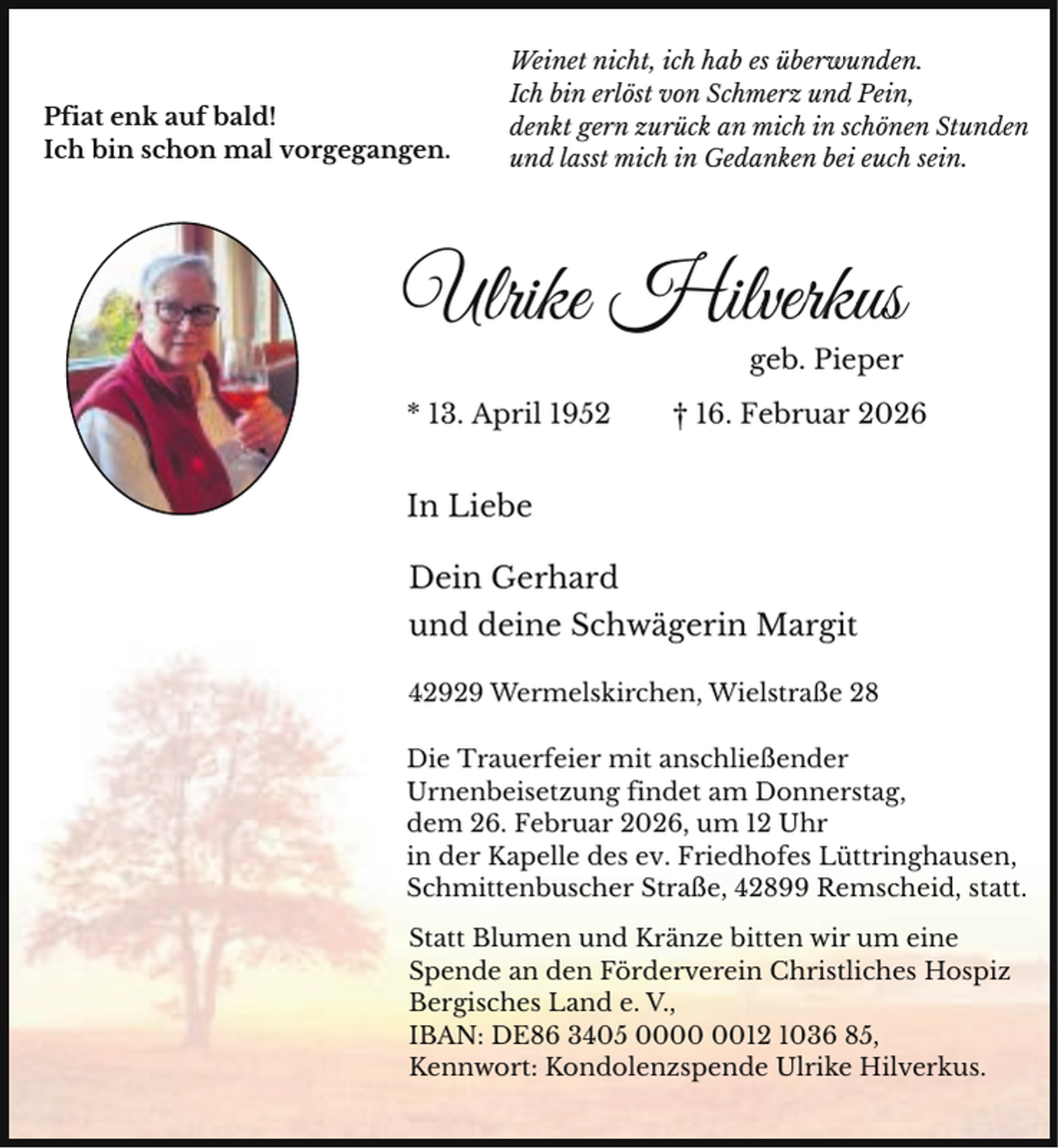 <p>Pfiat enk auf bald!<br />Ich bin schon mal vorgegangen.</p><p>Weinet nicht, ich hab es überwunden.<br />Ich bin erlöst von Schmerz und Pein,<br />denkt gern zurück an mich in schönen Stunden<br />und lasst mich in Gedanken bei euch sein.</p><p>Ulrike Hilverkus<br />geb. Pieper</p><p>* 13. April 1952</p><p>† 16. Februar 2026</p><p>In Liebe<br />Dein Gerhard<br />und deine Schwägerin Margit<br />42929 Wermelskirchen, Wielstraße 28<br />Die Trauerfeier mit anschließender<br />Urnenbeisetzung findet am Donnerstag,<br />dem 26. Februar 2026, um 12 Uhr<br />in der Kapelle des ev. Friedhofes Lüttringhausen,<br />Schmittenbuscher Straße, 42899 Remscheid, statt.<br />Statt Blumen und Kränze bitten wir um eine<br />Spende an den Förderverein Christliches Hospiz<br />Bergisches Land e. V.,<br />IBAN: DE86 3405 0012 1036 85,<br />Kennwort: Kondolenzspende Ulrike Hilverkus.</p>