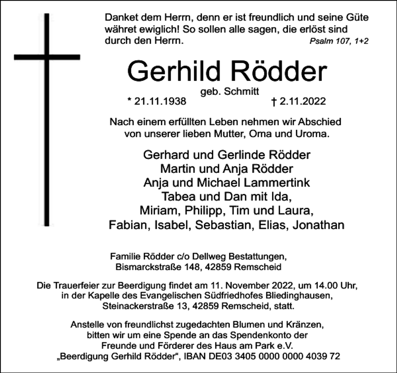 <p>Danket dem Herrn, denn er ist freundlich und seine Güte<br />währet ewiglich! So sollen alle sagen, die erlöst sind<br />durch den Herrn.<br />Psalm 107, 1+2</p><p>Gerhild Rödder<br />* 21.11.1938</p><p>geb. Schmitt</p><p>† 2.11.2022</p><p>Nach einem erfüllten Leben nehmen wir Abschied<br />von unserer lieben Mutter, Oma und Uroma.</p><p>Gerhard und Gerlinde Rödder<br />Martin und Anja Rödder<br />Anja und Michael Lammertink<br />Tabea und Dan mit Ida,<br />Miriam, Philipp, Tim und Laura,<br />Fabian, Isabel, Sebastian, Elias, Jonathan<br />Familie Rödder c/o Dellweg Bestattungen,<br />Bismarckstraße 148, 42859 Remscheid<br />Die Trauerfeier zur Beerdigung findet am 11. November 2022, um 14.00 Uhr,<br />in der Kapelle des Evangelischen Südfriedhofes Bliedinghausen,<br />Steinackerstraße 13, 42859 Remscheid, statt.<br />Anstelle von freundlichst zugedachten Blumen und Kränzen,<br />bitten wir um eine Spende an das Spendenkonto der<br />Freunde und Förderer des Haus am Park e.V.<br />„Beerdigung Gerhild Rödder“, IBAN DE0405 4039 72</p>