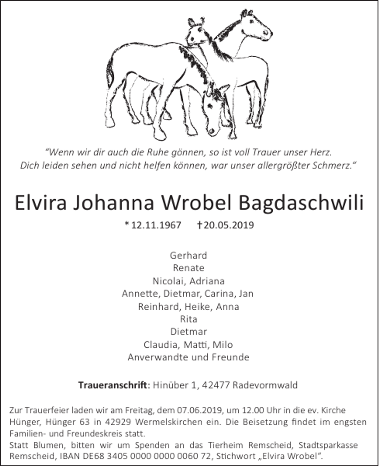 <p>“Wenn wir dir auch die Ruhe gönnen, so ist voll Trauer unser Herz.<br />Dich leiden sehen und nicht helfen können, war unser allergrößter Schmerz.“</p><p>Elvira Johanna Wrobel Bagdaschwili<br />* 12.11.1967</p><p>† 20.05.2019</p><p>Gerhard<br />Renate<br />Nicolai, Adriana<br />Annette, Dietmar, Carina, Jan<br />Reinhard, Heike, Anna<br />Rita<br />Dietmar<br />Claudia, Matti, Milo<br />Anverwandte und Freunde<br />Traueranschrift: Hinüber 1, 42477 Radevormwald<br />Zur Trauerfeier laden wir am Freitag, dem 07.06.2019, um 12.00 Uhr in die ev. Kirche<br />Hünger, Hünger 63 in 42929 Wermelskirchen ein. Die Beisetzung ﬁndet im engsten<br />Familien- und Freundeskreis statt.<br />Statt Blumen, bitten wir um Spenden an das Tierheim Remscheid, Stadtsparkasse<br />Remscheid, IBAN DE68 3405 0060 72, Stichwort „Elvira Wrobel“.</p>