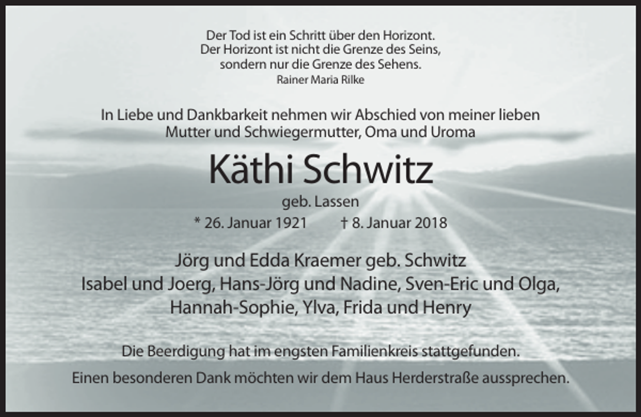 <p>Der Tod ist ein Schritt über den Horizont.<br />Der Horizont ist nicht die Grenze des Seins,<br />sondern nur die Grenze des Sehens.<br />Rainer Maria Rilke</p><p>In Liebe und Dankbarkeit nehmen wir Abschied von meiner lieben<br />Mutter und Schwiegermutter, Oma und Uroma</p><p>Käthi Schwitz<br />geb. Lassen<br />* 26. Januar 1921<br />† 8. Januar 2018</p><p>Jörg und Edda Kraemer geb. Schwitz<br />Isabel und Joerg, Hans-Jörg und Nadine, Sven-Eric und Olga,<br />Hannah-Sophie, Ylva, Frida und Henry<br />Die Beerdigung hat im engsten Familienkreis stattgefunden.<br />Einen besonderen Dank möchten wir dem Haus Herderstraße aussprechen.</p>