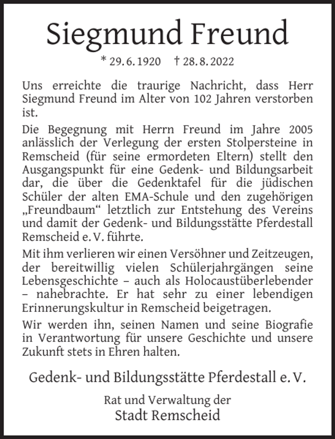 <p>Siegmund Freund<br />* 29. 6. 1920</p><p>† 28. 8. 2022</p><p>Uns erreichte die traurige Nachricht, dass Herr<br />Siegmund Freund im Alter von 102 Jahren verstorben<br />ist.<br />Die Begegnung mit Herrn Freund im Jahre 2005<br />anlässlich der Verlegung der ersten Stolpersteine in<br />Remscheid (für seine ermordeten Eltern) stellt den<br />Ausgangspunkt für eine Gedenk- und Bildungsarbeit<br />dar, die über die Gedenktafel für die jüdischen<br />Schüler der alten EMA-Schule und den zugehörigen<br />„Freundbaum“ letztlich zur Entstehung des Vereins<br />und damit der Gedenk- und Bildungsstätte Pferdestall<br />Remscheid e. V. führte.<br />Mit ihm verlieren wir einen Versöhner und Zeitzeugen,<br />der bereitwillig vielen Schülerjahrgängen seine<br />Lebensgeschichte – auch als Holocaustüberlebender<br />– nahebrachte. Er hat sehr zu einer lebendigen<br />Erinnerungskultur in Remscheid beigetragen.<br />Wir werden ihn, seinen Namen und seine Biograﬁe<br />in Verantwortung für unsere Geschichte und unsere<br />Zukunft stets in Ehren halten.</p><p>Gedenk- und Bildungsstätte Pferdestall e. V.<br />Rat und Verwaltung der</p><p>Stadt Remscheid</p>