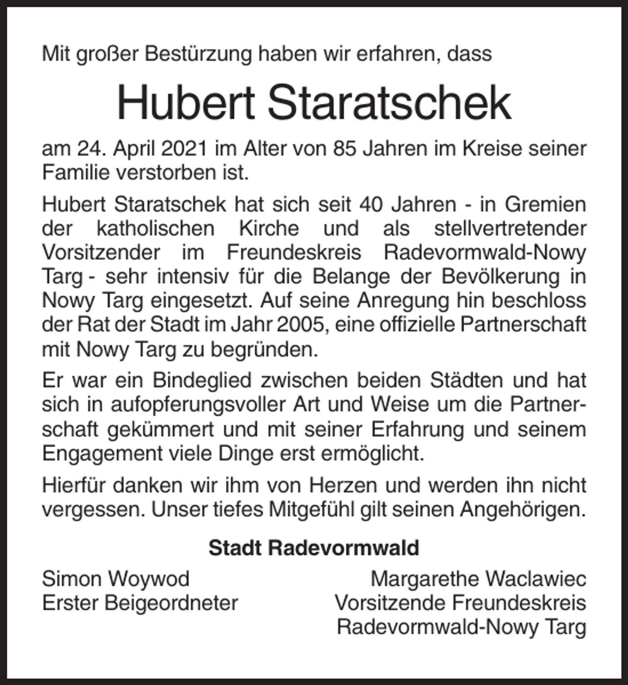 <p>Mit großer Bestürzung haben wir erfahren, dass</p><p>Hubert Staratschek<br />am 24. April 2021 im Alter von 85 Jahren im Kreise seiner<br />Familie verstorben ist.<br />Hubert Staratschek hat sich seit 40 Jahren - in Gremien<br />der katholischen Kirche und als stellvertretender<br />Vorsitzender im Freundeskreis Radevormwald-Nowy<br />Targ - sehr intensiv für die Belange der Bevölkerung in<br />Nowy Targ eingesetzt. Auf seine Anregung hin beschloss<br />der Rat der Stadt im Jahr 2005, eine offizielle Partnerschaft<br />mit Nowy Targ zu begründen.<br />Er war ein Bindeglied zwischen beiden Städten und hat<br />sich in aufopferungsvoller Art und Weise um die Partnerschaft gekümmert und mit seiner Erfahrung und seinem<br />Engagement viele Dinge erst ermöglicht.<br />Hierfür danken wir ihm von Herzen und werden ihn nicht<br />vergessen. Unser tiefes Mitgefühl gilt seinen Angehörigen.<br />Stadt Radevormwald<br />Simon Woywod<br />Margarethe Waclawiec<br />Erster Beigeordneter<br />Vorsitzende Freundeskreis<br />Radevormwald-Nowy Targ</p>