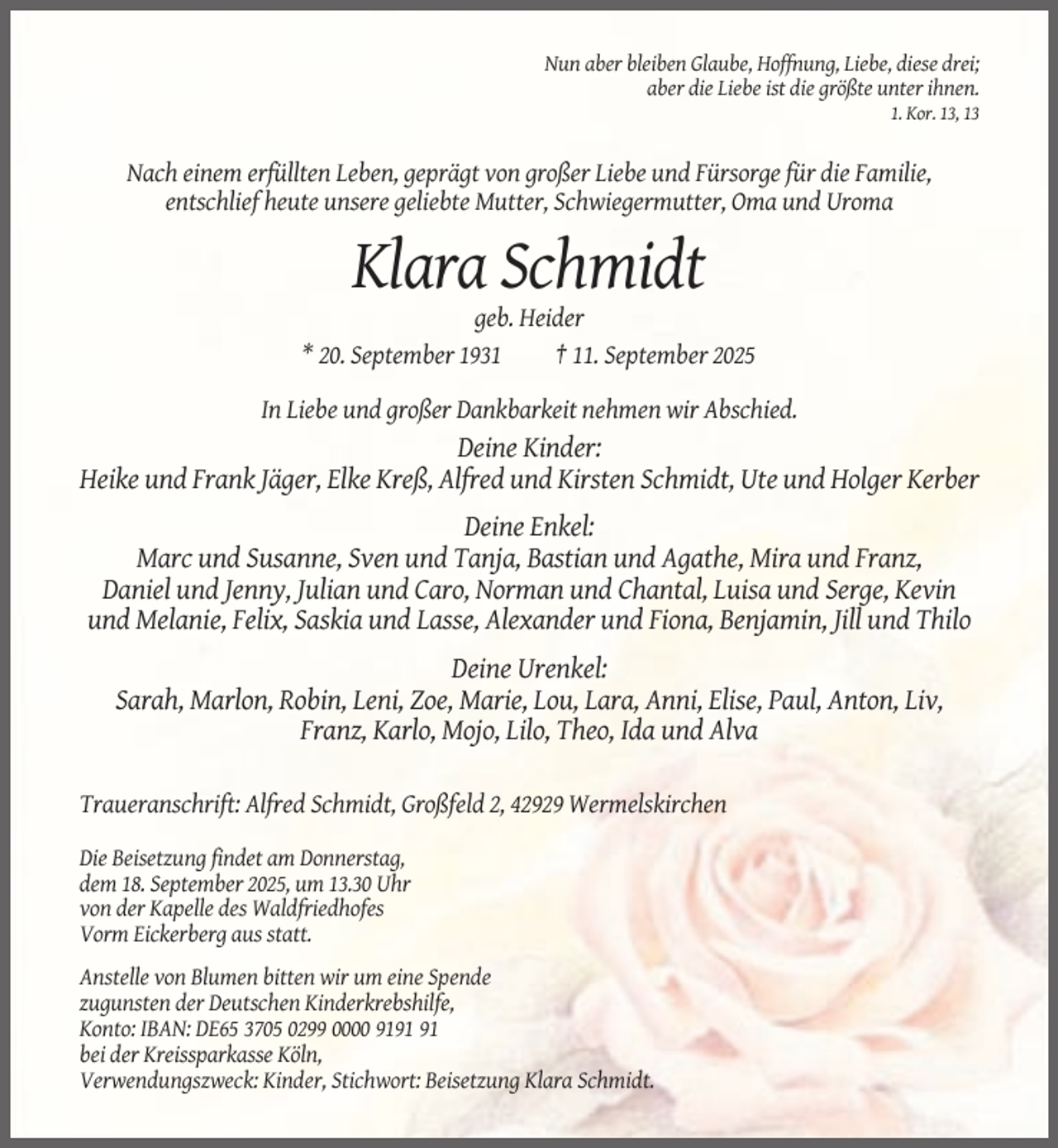 <p>Nun aber bleiben Glaube, Hoffnung, Liebe, diese drei;<br />aber die Liebe ist die größte unter ihnen.<br />1. Kor. 13, 13</p><p>Nach einem erfüllten Leben, geprägt von großer Liebe und Fürsorge für die Familie,<br />entschlief heute unsere geliebte Mutter, Schwiegermutter, Oma und Uroma</p><p>Klara Schmidt<br />geb. Heider<br />* 20. September 1931<br />† 11. September 2025<br />In Liebe und großer Dankbarkeit nehmen wir Abschied.</p><p>Deine Kinder:<br />Heike und Frank Jäger, Elke Kreß, Alfred und Kirsten Schmidt, Ute und Holger Kerber<br />Deine Enkel:<br />Marc und Susanne, Sven und Tanja, Bastian und Agathe, Mira und Franz,<br />Daniel und Jenny, Julian und Caro, Norman und Chantal, Luisa und Serge, Kevin<br />und Melanie, Felix, Saskia und Lasse, Alexander und Fiona, Benjamin, Jill und Thilo<br />Deine Urenkel:<br />Sarah, Marlon, Robin, Leni, Zoe, Marie, Lou, Lara, Anni, Elise, Paul, Anton, Liv,<br />Franz, Karlo, Mojo, Lilo, Theo, Ida und Alva<br />Traueranschrift: Alfred Schmidt, Großfeld 2, 42929 Wermelskirchen<br />Die Beisetzung findet am Donnerstag,<br />dem 18. September 2025, um 13.30 Uhr<br />von der Kapelle des Waldfriedhofes<br />Vorm Eickerberg aus statt.<br />Anstelle von Blumen bitten wir um eine Spende<br />zugunsten der Deutschen Kinderkrebshilfe,<br />Konto: IBAN: DE65 3705 0299 0000 91<br />bei der Kreissparkasse Köln,<br />Verwendungszweck: Kinder, Stichwort: Beisetzung Klara Schmidt.</p>