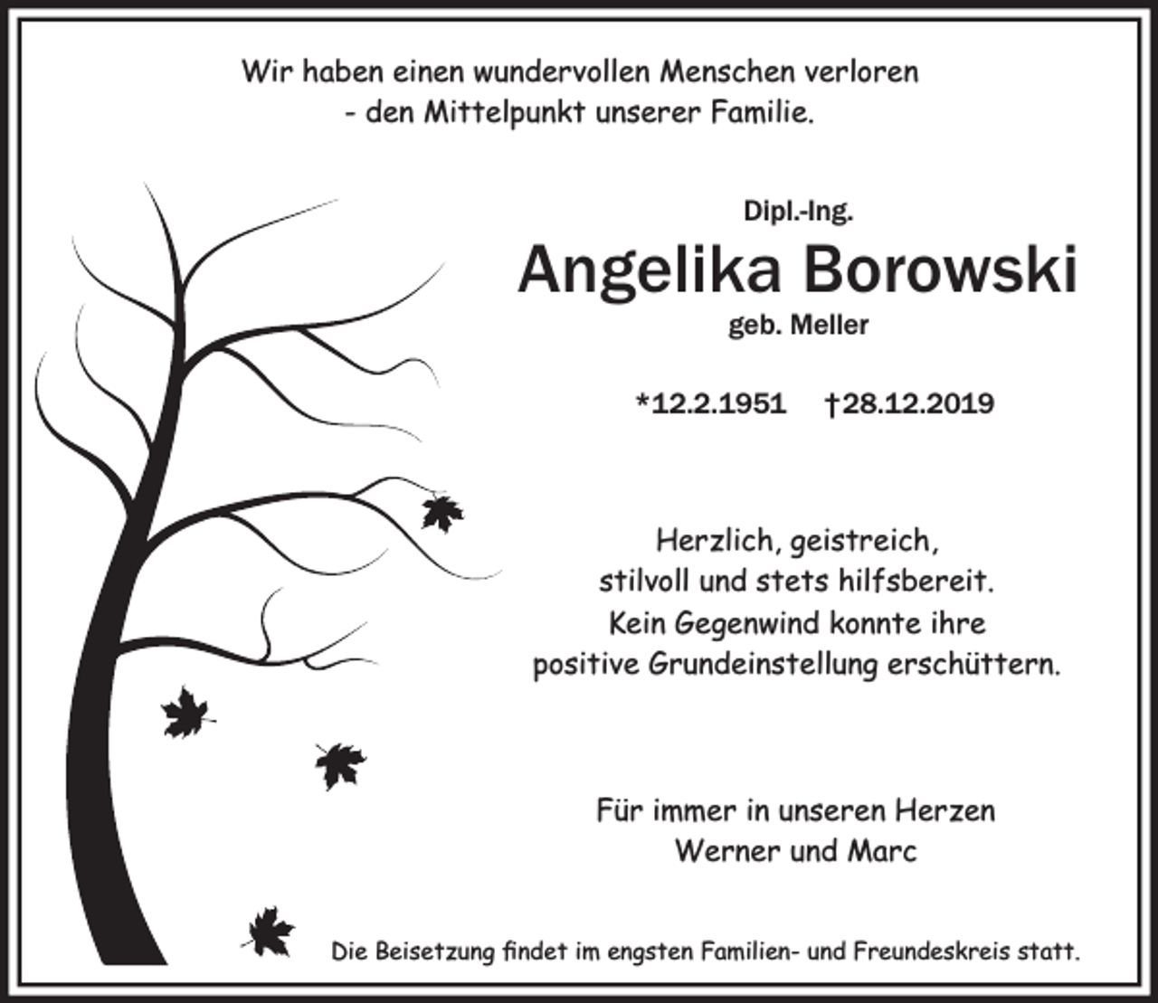 <p>Wir haben einen wundervollen Menschen verloren<br />- den Mittelpunkt unserer Familie.<br />Dipl.-Ing.</p><p>Angelika Borowski<br />geb. Meller</p><p>*12.2.1951</p><p>†28.12.2019</p><p>Herzlich, geistreich,<br />stilvoll und stets hilfsbereit.<br />Kein Gegenwind konnte ihre<br />positive Grundeinstellung erschüttern.</p><p>Für immer in unseren Herzen<br />Werner und Marc<br />Die Beisetzung ﬁndet im engsten Familien- und Freundeskreis statt.</p>