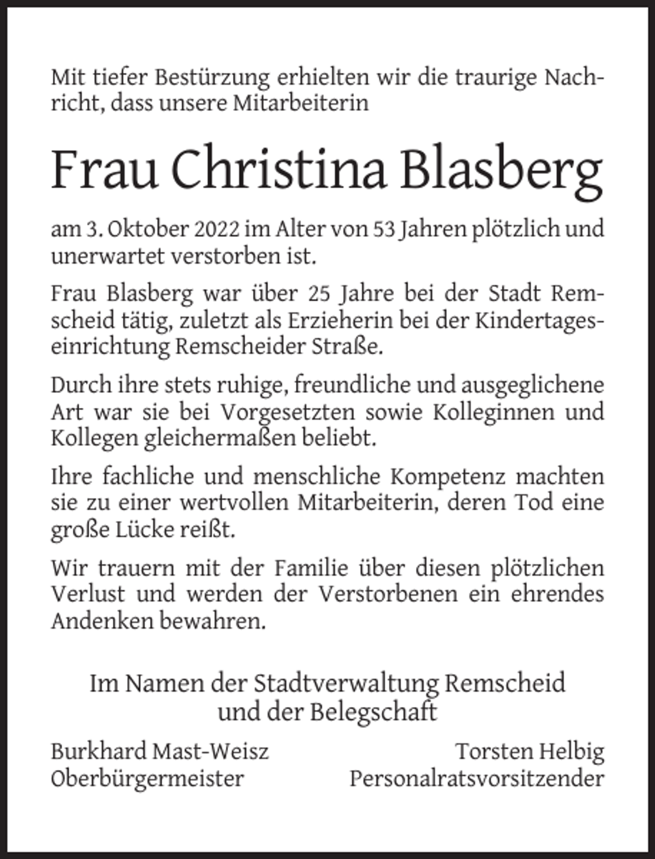 <p>Mit tiefer Bestürzung erhielten wir die traurige Nachricht, dass unsere Mitarbeiterin</p><p>Frau Christina Blasberg<br />am 3. Oktober 2022 im Alter von 53 Jahren plötzlich und<br />unerwartet verstorben ist.<br />Frau Blasberg war über 25 Jahre bei der Stadt Remscheid tätig, zuletzt als Erzieherin bei der Kindertageseinrichtung Remscheider Straße.<br />Durch ihre stets ruhige, freundliche und ausgeglichene<br />Art war sie bei Vorgesetzten sowie Kolleginnen und<br />Kollegen gleichermaßen beliebt.<br />Ihre fachliche und menschliche Kompetenz machten<br />sie zu einer wertvollen Mitarbeiterin, deren Tod eine<br />große Lücke reißt.<br />Wir trauern mit der Familie über diesen plötzlichen<br />Verlust und werden der Verstorbenen ein ehrendes<br />Andenken bewahren.</p><p>Im Namen der Stadtverwaltung Remscheid<br />und der Belegschaft<br />Burkhard Mast-Weisz<br />Oberbürgermeister</p><p>Torsten Helbig<br />Personalratsvorsitzender</p>