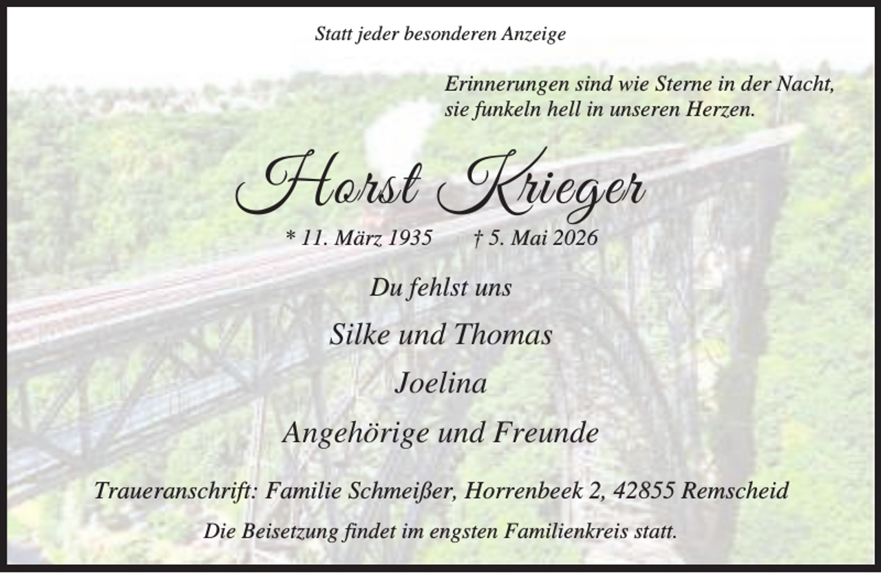 <p>Statt jeder besonderen Anzeige</p><p>Erinnerungen sind wie Sterne in der Nacht,<br />sie funkeln hell in unseren Herzen.</p><p>Horst Krieger<br />* 11. März 1935</p><p>† 5. Mai 2026</p><p>Du fehlst uns</p><p>Silke und Thomas<br />Joelina<br />Angehörige und Freunde<br />Traueranschrift: Familie Schmeißer, Horrenbeek 2, 42855 Remscheid<br />Die Beisetzung findet im engsten Familienkreis statt.</p>
