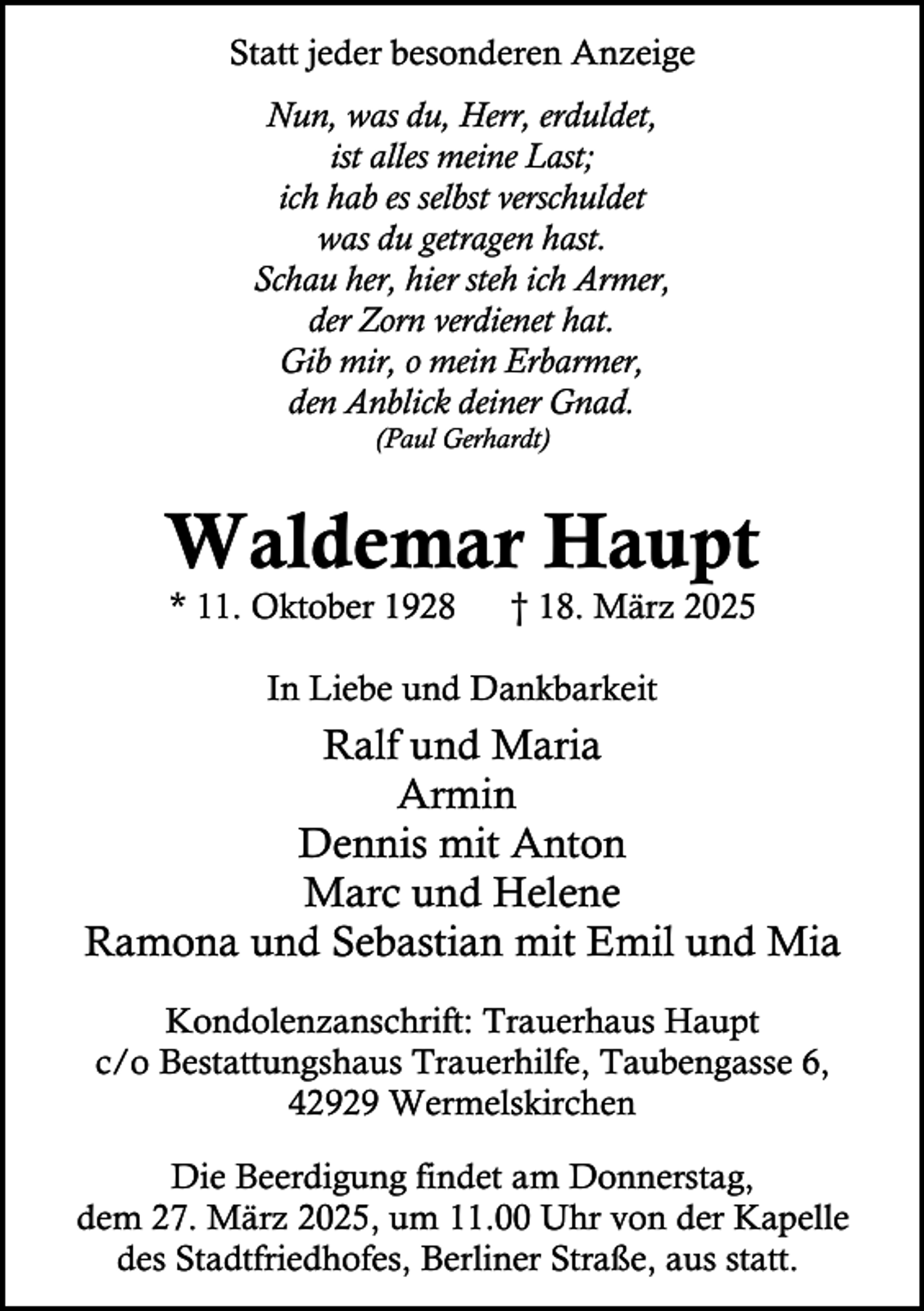 <p>Statt jeder besonderen Anzeige<br />Nun, was du, Herr, erduldet,<br />ist alles meine Last;<br />ich hab es selbst verschuldet<br />was du getragen hast.<br />Schau her, hier steh ich Armer,<br />der Zorn verdienet hat.<br />Gib mir, o mein Erbarmer,<br />den Anblick deiner Gnad.<br />(Paul Gerhardt)</p><p>Waldemar Haupt<br />* 11. Oktober 1928</p><p>† 18. März 2025</p><p>In Liebe und Dankbarkeit</p><p>Ralf und Maria<br />Armin<br />Dennis mit Anton<br />Marc und Helene<br />Ramona und Sebastian mit Emil und Mia<br />Kondolenzanschrift: Trauerhaus Haupt<br />c/o Bestattungshaus Trauerhilfe, Taubengasse 6,<br />42929 Wermelskirchen<br />Die Beerdigung findet am Donnerstag,<br />dem 27. März 2025, um 11.00 Uhr von der Kapelle<br />des Stadtfriedhofes, Berliner Straße, aus statt.</p>