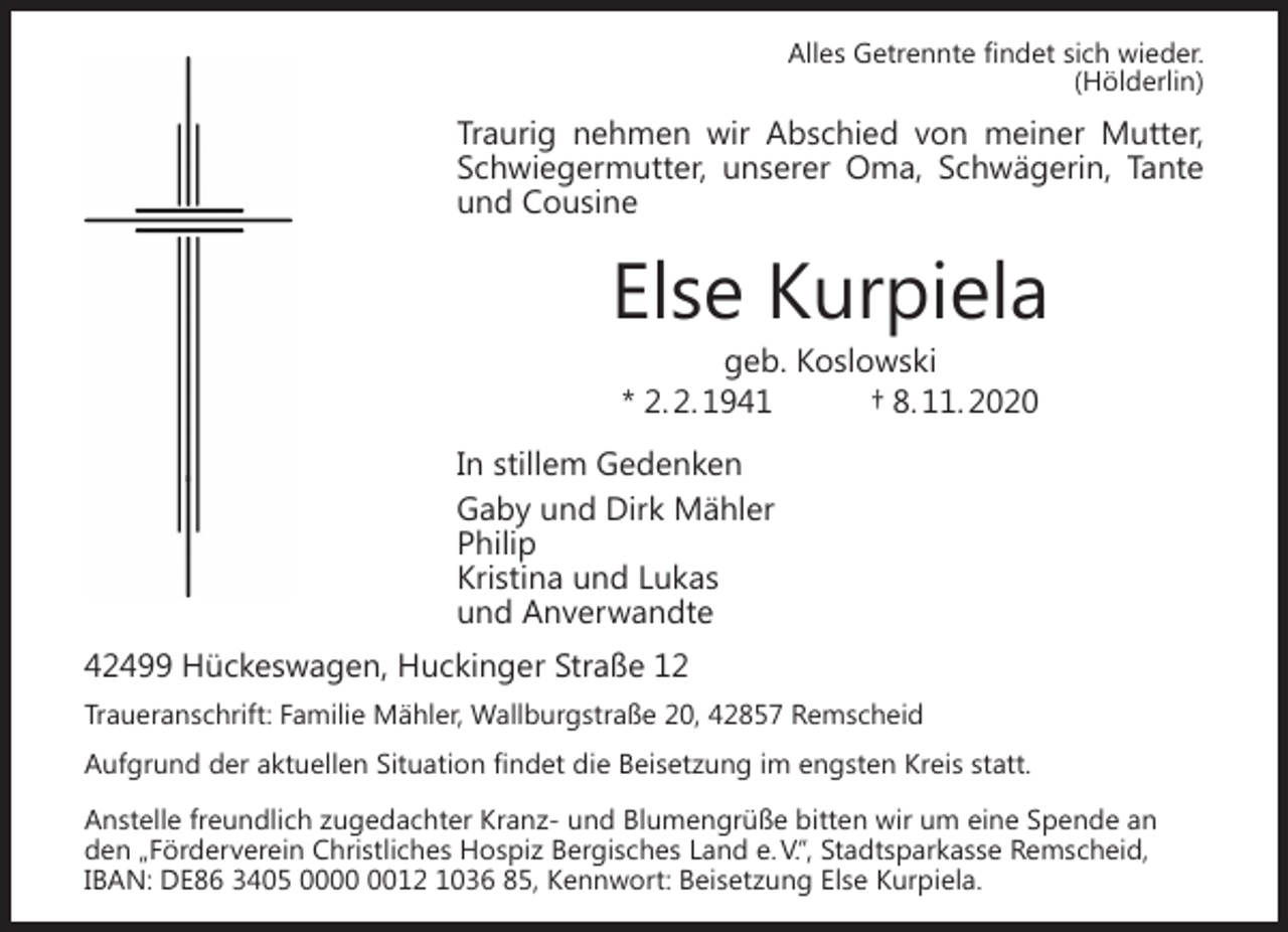 <p>Alles Getrennte ﬁndet sich wieder.<br />(Hölderlin)</p><p>Traurig nehmen wir Abschied von meiner Mutter,<br />Schwiegermutter, unserer Oma, Schwägerin, Tante<br />und Cousine</p><p>Else Kurpiela<br />geb. Koslowski<br />* 2. 2. 1941<br />† 8. 11. 2020</p><p>�</p><p>In stillem Gedenken<br />Gaby und Dirk Mähler<br />Philip<br />Kristina und Lukas<br />und Anverwandte</p><p>42499 Hückeswagen, Huckinger Straße 12<br />Traueranschrift: Familie Mähler, Wallburgstraße 20, 42857 Remscheid<br />Aufgrund der aktuellen Situation ﬁndet die Beisetzung im engsten Kreis statt.<br />Anstelle freundlich zugedachter Kranz- und Blumengrüße bitten wir um eine Spende an<br />den „Förderverein Christliches Hospiz Bergisches Land e. V.“, Stadtsparkasse Remscheid,<br />IBAN: DE86 3405 0012 1036 85, Kennwort: Beisetzung Else Kurpiela.</p>