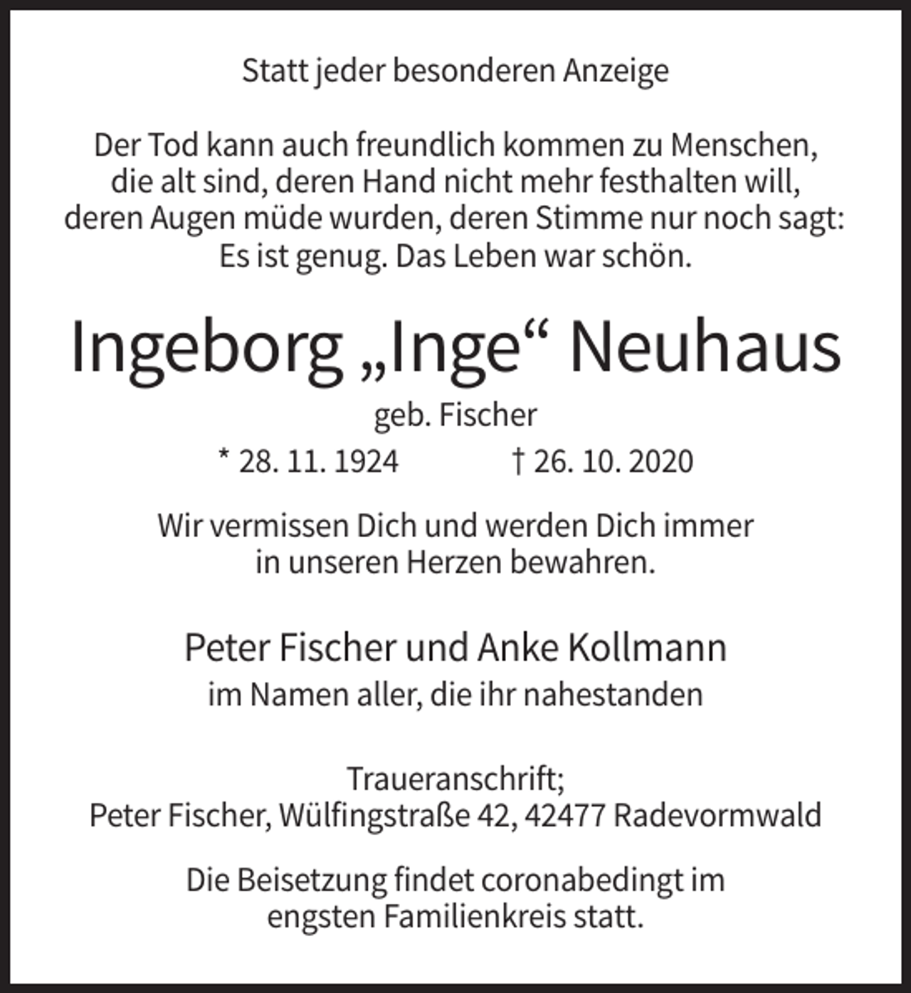 <p>Statt jeder besonderen Anzeige<br />Der Tod kann auch freundlich kommen zu Menschen,<br />die alt sind, deren Hand nicht mehr festhalten will,<br />deren Augen müde wurden, deren Stimme nur noch sagt:<br />Es ist genug. Das Leben war schön.</p><p>Ingeborg „Inge“ Neuhaus<br />geb. Fischer<br />* 28. 11. 1924<br />† 26. 10. 2020<br />Wir vermissen Dich und werden Dich immer<br />in unseren Herzen bewahren.</p><p>Peter Fischer und Anke Kollmann<br />im Namen aller, die ihr nahestanden<br />Traueranschrift;<br />Peter Fischer, Wülfingstraße 42, 42477 Radevormwald<br />Die Beisetzung findet coronabedingt im<br />engsten Familienkreis statt.</p>