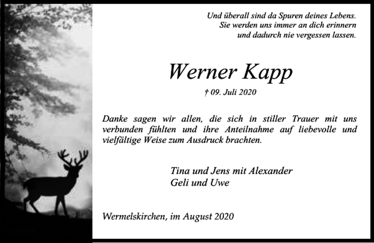 <p>Und überall sind da Spuren deines Lebens.<br />Sie werden uns immer an dich erinnern<br />und dadurch nie vergessen lassen.</p><p>Werner Kapp<br />† 09. Juli 2020</p><p>Danke sagen wir allen, die sich in stiller Trauer mit uns<br />verbunden fühlten und ihre Anteilnahme auf liebevolle und<br />vielfältige Weise zum Ausdruck brachten.</p><p>Tina und Jens mit Alexander<br />Geli und Uwe<br />Wermelskirchen, im August 2020</p>