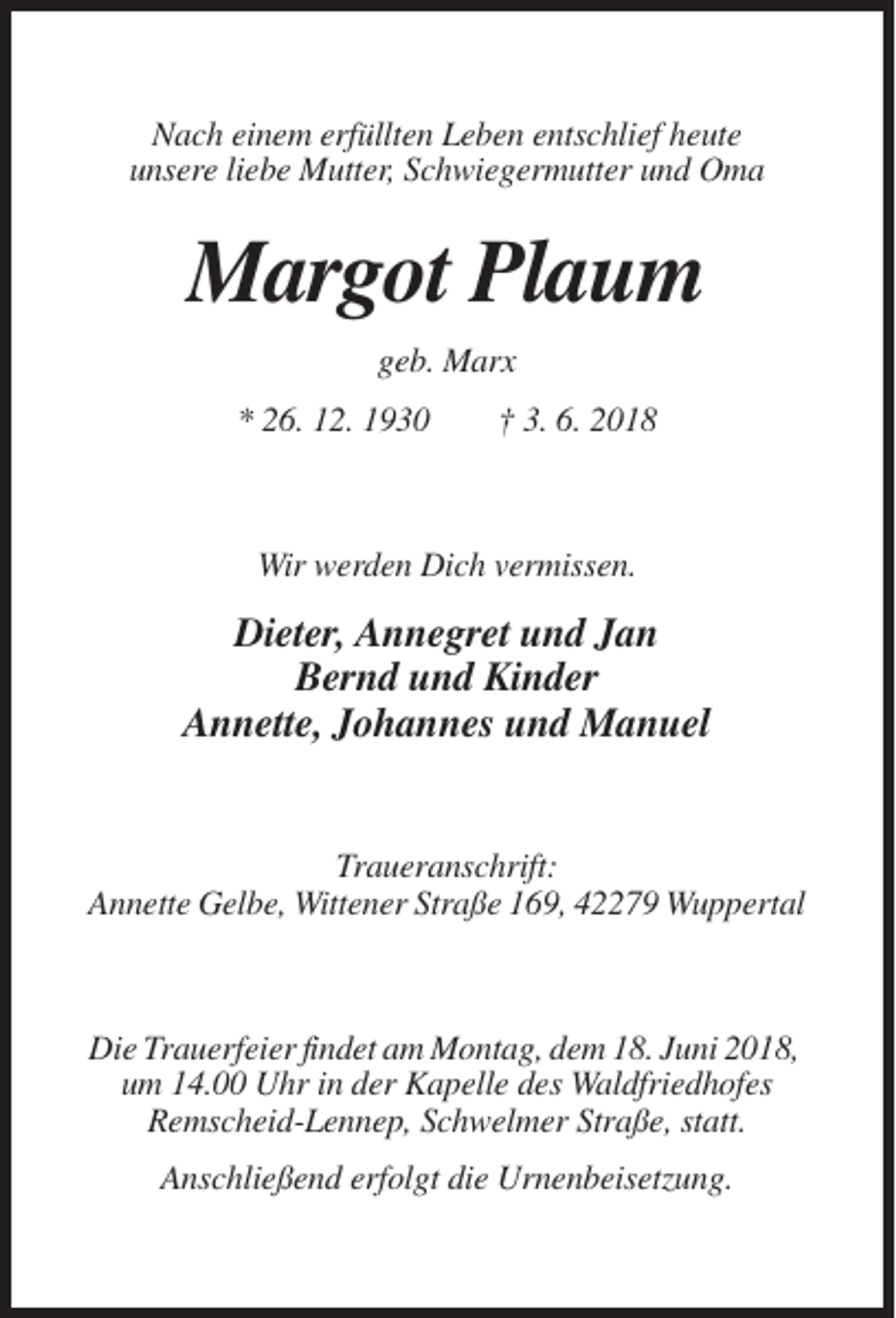 <p>Nach einem erfüllten Leben entschlief heute<br />unsere liebe Mutter, Schwiegermutter und Oma</p><p>Margot Plaum<br />geb. Marx<br />* 26. 12. 1930</p><p>† 3. 6. 2018</p><p>Wir werden Dich vermissen.</p><p>Dieter, Annegret und Jan<br />Bernd und Kinder<br />Annette, Johannes und Manuel</p><p>Traueranschrift:<br />Annette Gelbe, Wittener Straße 169, 42279 Wuppertal</p><p>Die Trauerfeier findet am Montag, dem 18. Juni 2018,<br />um 14.00 Uhr in der Kapelle des Waldfriedhofes<br />Remscheid-Lennep, Schwelmer Straße, statt.<br />Anschließend erfolgt die Urnenbeisetzung.</p>