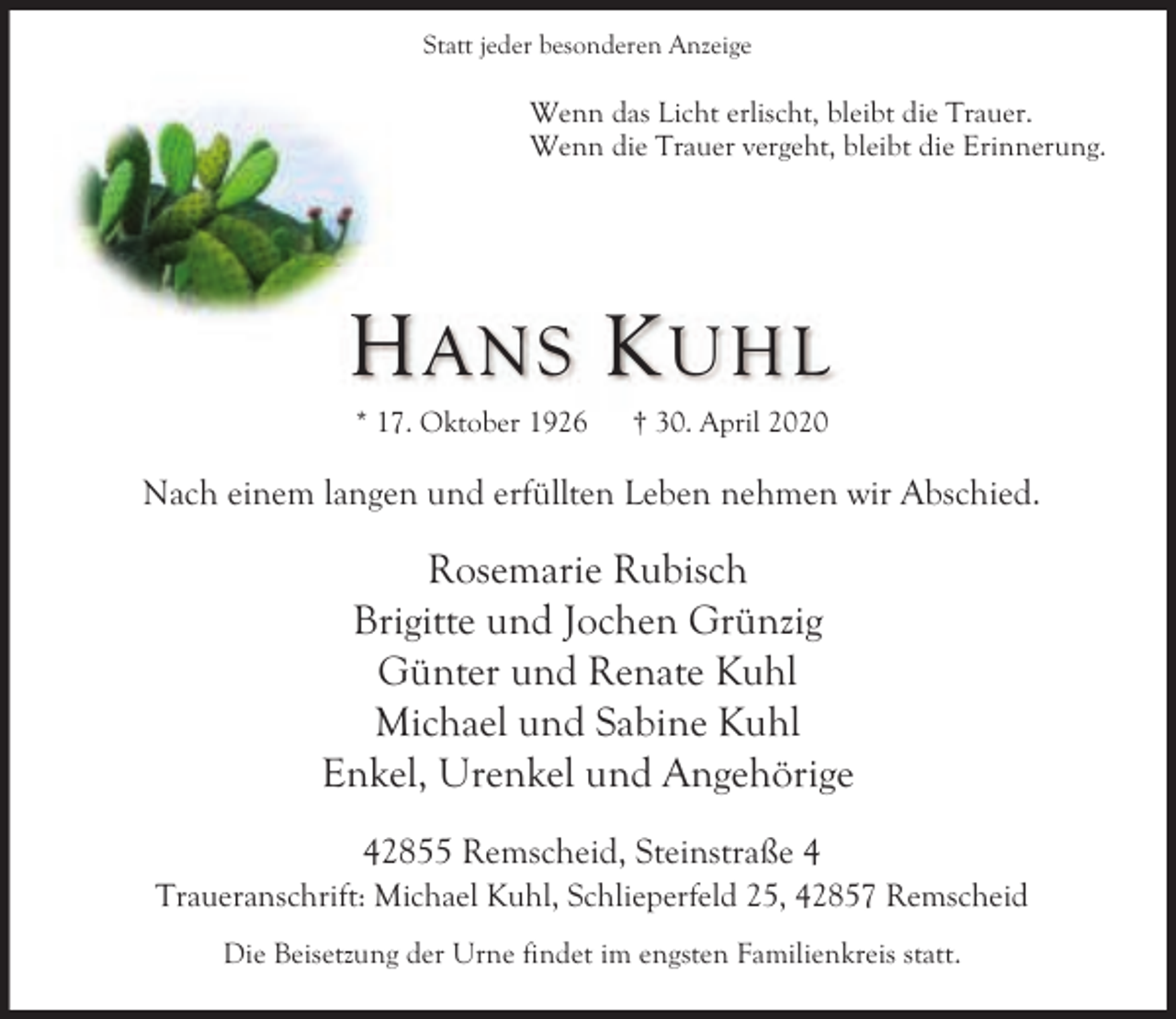 <p>Statt jeder besonderen Anzeige</p><p>Wenn das Licht erlischt, bleibt die Trauer.<br />Wenn die Trauer vergeht, bleibt die Erinnerung.</p><p>H ANS K UHL<br />* 17. Oktober 1926</p><p>† 30. April 2020</p><p>Nach einem langen und erfüllten Leben nehmen wir Abschied.</p><p>Rosemarie Rubisch<br />Brigitte und Jochen Grünzig<br />Günter und Renate Kuhl<br />Michael und Sabine Kuhl<br />Enkel, Urenkel und Angehörige<br />42855 Remscheid, Steinstraße 4</p><p>Traueranschrift: Michael Kuhl, Schlieperfeld 25, 42857 Remscheid<br />Die Beisetzung der Urne findet im engsten Familienkreis statt.</p>