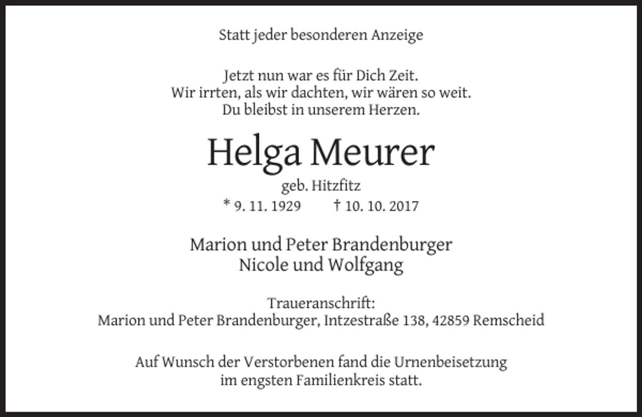 <p>Statt jeder besonderen Anzeige<br />Jetzt nun war es für Dich Zeit.<br />Wir irrten, als wir dachten, wir wären so weit.<br />Du bleibst in unserem Herzen.</p><p>Helga Meurer<br />geb. Hitzfitz<br />* 9. 11. 1929<br />† 10. 10. 2017</p><p>Marion und Peter Brandenburger<br />Nicole und Wolfgang<br />Traueranschrift:<br />Marion und Peter Brandenburger, Intzestraße 138, 42859 Remscheid<br />Auf Wunsch der Verstorbenen fand die Urnenbeisetzung<br />im engsten Familienkreis statt.</p>