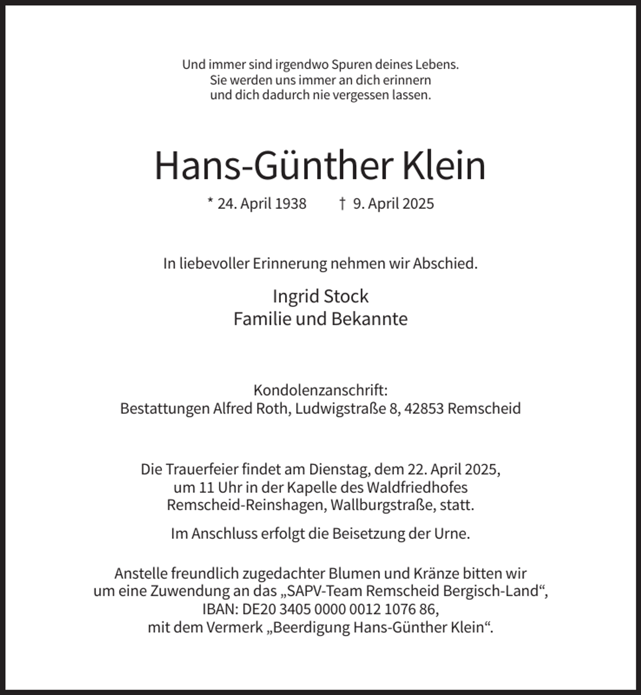 <p>Und immer sind irgendwo Spuren deines Lebens.<br />Sie werden uns immer an dich erinnern<br />und dich dadurch nie vergessen lassen.</p><p>Hans-Günther Klein<br />* 24. April 1938</p><p>† 9. April 2025</p><p>In liebevoller Erinnerung nehmen wir Abschied.</p><p>Ingrid Stock<br />Familie und Bekannte</p><p>Kondolenzanschrift:<br />Bestattungen Alfred Roth, Ludwigstraße 8, 42853 Remscheid</p><p>Die Trauerfeier findet am Dienstag, dem 22. April 2025,<br />um 11 Uhr in der Kapelle des Waldfriedhofes<br />Remscheid-Reinshagen, Wallburgstraße, statt.<br />Im Anschluss erfolgt die Beisetzung der Urne.<br />Anstelle freundlich zugedachter Blumen und Kränze bitten wir<br />um eine Zuwendung an das „SAPV-Team Remscheid Bergisch-Land“,<br />IBAN: DE20 3405 0012 1076 86,<br />mit dem Vermerk „Beerdigung Hans-Günther Klein“.</p>