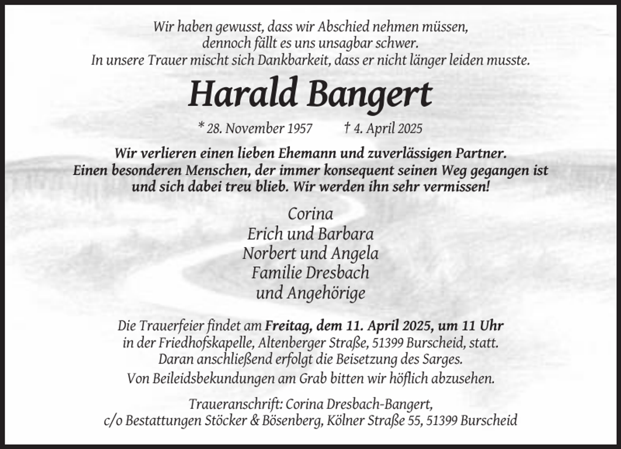 <p>Wir haben gewusst, dass wir Abschied nehmen müssen,<br />dennoch fällt es uns unsagbar schwer.<br />In unsere Trauer mischt sich Dankbarkeit, dass er nicht länger leiden musste.</p><p>Harald Bangert<br />* 28. November 1957</p><p>† 4. April 2025</p><p>Wir verlieren einen lieben Ehemann und zuverlässigen Partner.<br />Einen besonderen Menschen, der immer konsequent seinen Weg gegangen ist<br />und sich dabei treu blieb. Wir werden ihn sehr vermissen!</p><p>Corina<br />Erich und Barbara<br />Norbert und Angela<br />Familie Dresbach<br />und Angehörige<br />Die Trauerfeier findet am Freitag, dem 11. April 2025, um 11 Uhr<br />in der Friedhofskapelle, Altenberger Straße, 51399 Burscheid, statt.<br />Daran anschließend erfolgt die Beisetzung des Sarges.<br />Von Beileidsbekundungen am Grab bitten wir höflich abzusehen.<br />Traueranschrift: Corina Dresbach-Bangert,<br />c/o Bestattungen Stöcker &amp; Bösenberg, Kölner Straße 55, 51399 Burscheid</p>