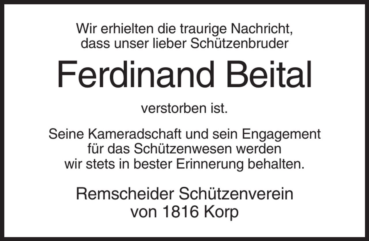 <p>Wir erhielten die traurige Nachricht,<br />dass unser lieber Schützenbruder</p><p>Ferdinand Beital<br />verstorben ist.<br />Seine Kameradschaft und sein Engagement<br />für das Schützenwesen werden<br />wir stets in bester Erinnerung behalten.</p><p>Remscheider Schützenverein<br />von 1816 Korp</p>
