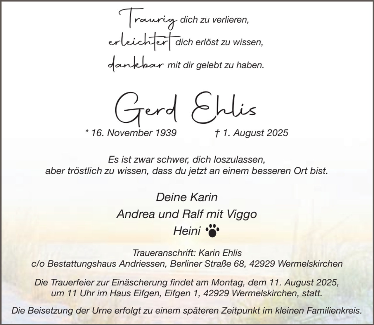 <p>Traurig dich zu verlieren,<br />erleichtert dich erlöst zu wissen,<br />dankbar mit dir gelebt zu haben.</p><p>Gerd Ehlis</p><p>* 16. November 1939</p><p>† 1. August 2025</p><p>Es ist zwar schwer, dich loszulassen,<br />aber tröstlich zu wissen, dass du jetzt an einem besseren Ort bist.</p><p>Deine Karin<br />Andrea und Ralf mit Viggo<br />Heini<br />Traueranschrift: Karin Ehlis<br />c/o Bestattungshaus Andriessen, Berliner Straße 68, 42929 Wermelskirchen<br />Die Trauerfeier zur Einäscherung findet am Montag, dem 11. August 2025,<br />um 11 Uhr im Haus Eifgen, Eifgen 1, 42929 Wermelskirchen, statt.<br />Die Beisetzung der Urne erfolgt zu einem späteren Zeitpunkt im kleinen Familienkreis.</p>