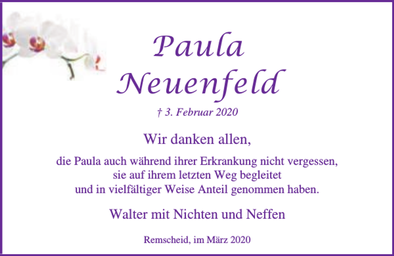 <p>Paula<br />Neuenfeld<br />† 3. Februar 2020</p><p>Wir danken allen,<br />die Paula auch während ihrer Erkrankung nicht vergessen,<br />sie auf ihrem letzten Weg begleitet<br />und in vielfältiger Weise Anteil genommen haben.</p><p>Walter mit Nichten und Neffen<br />Remscheid, im März 2020</p>