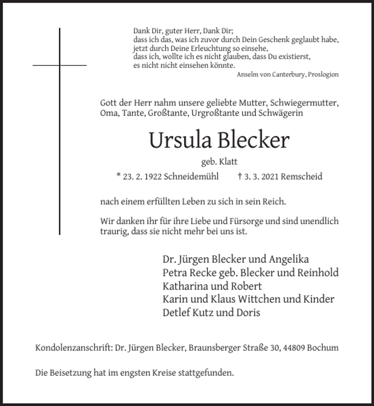 <p>Dank Dir, guter Herr, Dank Dir;<br />dass ich das, was ich zuvor durch Dein Geschenk geglaubt habe,<br />jetzt durch Deine Erleuchtung so einsehe,<br />dass ich, wollte ich es nicht glauben, dass Du existierst,<br />es nicht nicht einsehen könnte.<br />Anselm von Canterbury, Proslogion</p><p>Gott der Herr nahm unsere geliebte Mutter, Schwiegermutter,<br />Oma, Tante, Großtante, Urgroßtante und Schwägerin</p><p>Ursula Blecker<br />geb. Klatt<br />* 23. 2. 1922 Schneidemühl</p><p>† 3. 3. 2021 Remscheid</p><p>nach einem erfüllten Leben zu sich in sein Reich.<br />Wir danken ihr für ihre Liebe und Fürsorge und sind unendlich<br />traurig, dass sie nicht mehr bei uns ist.</p><p>Dr. Jürgen Blecker und Angelika<br />Petra Recke geb. Blecker und Reinhold<br />Katharina und Robert<br />Karin und Klaus Wittchen und Kinder<br />Detlef Kutz und Doris</p><p>Kondolenzanschrift: Dr. Jürgen Blecker, Braunsberger Straße 30, 44809 Bochum<br />Die Beisetzung hat im engsten Kreise stattgefunden.</p>