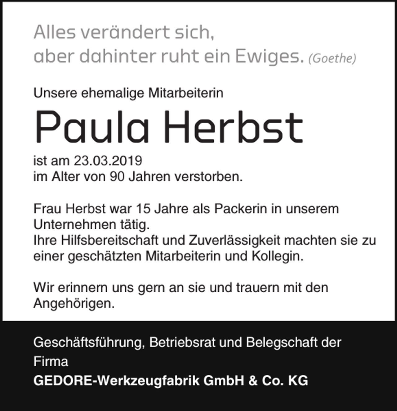 <p>Alles verändert sich,<br />aber dahinter ruht ein Ewiges. (Goethe)<br />Unsere ehemalige Mitarbeiterin</p><p>Paula Herbst</p><p>ist am 23.03.2019<br />im Alter von 90 Jahren verstorben.</p><p>Frau Herbst war 1 Jahre als Packerin in unserem<br />Unternehmen tätig.<br />Ihre Hilfsbereitschaft und Zuverlässigkeit machten sie zu<br />einer geschätzten Mitarbeiterin und Kollegin.<br />Wir erinnern uns gern an sie und trauern mit den<br />Angehörigen.<br />Geschäftsführung, Betriebsrat und Belegschaft der<br />Firma<br />GEDORE-Werkzeugfabrik GmbH &amp; Co. KG</p>