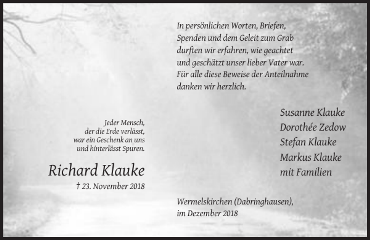<p>In persönlichen Worten, Briefen,<br />Spenden und dem Geleit zum Grab<br />durften wir erfahren, wie geachtet<br />und geschätzt unser lieber Vater war.<br />Für alle diese Beweise der Anteilnahme<br />danken wir herzlich.</p><p>Jeder Mensch,<br />der die Erde verlässt,<br />war ein Geschenk an uns<br />und hinterlässt Spuren.</p><p>Richard Klauke</p><p>Susanne Klauke<br />Dorothée Zedow<br />Stefan Klauke<br />Markus Klauke<br />mit Familien</p><p>† 23. November 2018<br />Wermelskirchen (Dabringhausen),<br />im Dezember 2018</p>