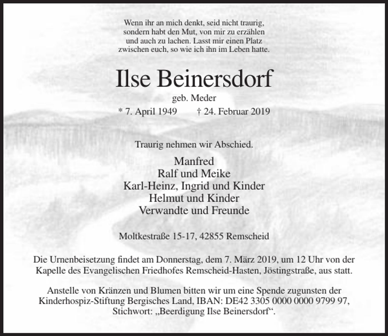 <p>Wenn ihr an mich denkt, seid nicht traurig,<br />sondern habt den Mut, von mir zu erzählen<br />und auch zu lachen. Lasst mir einen Platz<br />zwischen euch, so wie ich ihn im Leben hatte.</p><p>Ilse Beinersdorf<br />geb. Meder<br />* 7. April 1949<br />† 24. Februar 2019<br />Traurig nehmen wir Abschied.</p><p>Manfred<br />Ralf und Meike<br />Karl-Heinz, Ingrid und Kinder<br />Helmut und Kinder<br />Verwandte und Freunde<br />Moltkestraße 15-17, 42855 Remscheid<br />Die Urnenbeisetzung findet am Donnerstag, dem 7. März 2019, um 12 Uhr von der<br />Kapelle des Evangelischen Friedhofes Remscheid-Hasten, Jöstingstraße, aus statt.<br />Anstelle von Kränzen und Blumen bitten wir um eine Spende zugunsten der<br />Kinderhospiz-Stiftung Bergisches Land, IBAN: DE42 3305 9797,<br />Stichwort: „Beerdigung Ilse Beinersdorf“.</p>