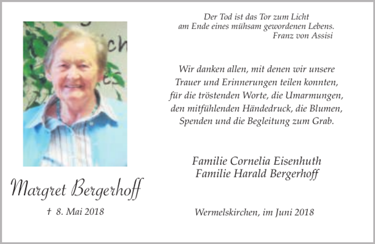 <p>Der Tod ist das Tor zum Licht<br />am Ende eines mühsam gewordenen Lebens.<br />Franz von Assisi</p><p>Wir danken allen, mit denen wir unsere<br />Trauer und Erinnerungen teilen konnten,<br />für die tröstenden Worte, die Umarmungen,<br />den mitfühlenden Händedruck, die Blumen,<br />Spenden und die Begleitung zum Grab.</p><p>Margret Bergerhoff<br />† 8. Mai 2018</p><p>Familie Cornelia Eisenhuth<br />Familie Harald Bergerhoff<br />Wermelskirchen, im Juni 2018</p>