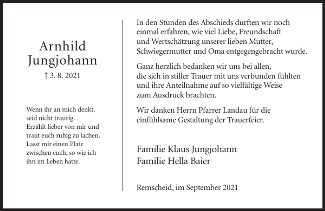 <p>Arnhild<br />Jungjohann<br />† 3. 8. 2021</p><p>Wenn ihr an mich denkt,<br />seid nicht traurig.<br />Erzählt lieber von mir und<br />traut euch ruhig zu lachen.<br />Lasst mir einen Platz<br />zwischen euch, so wie ich<br />ihn im Leben hatte.</p><p>In den Stunden des Abschieds durften wir noch<br />einmal erfahren, wie viel Liebe, Freundschaft<br />und Wertschätzung unserer lieben Mutter,<br />Schwiegermutter und Oma entgegengebracht wurde.<br />Ganz herzlich bedanken wir uns bei allen,<br />die sich in stiller Trauer mit uns verbunden fühlten<br />und ihre Anteilnahme auf so vielfältige Weise<br />zum Ausdruck brachten.<br />Wir danken Herrn Pfarrer Landau für die<br />einfühlsame Gestaltung der Trauerfeier.</p><p>Familie Klaus Jungjohann<br />Familie Hella Baier<br />Remscheid, im September 2021</p>