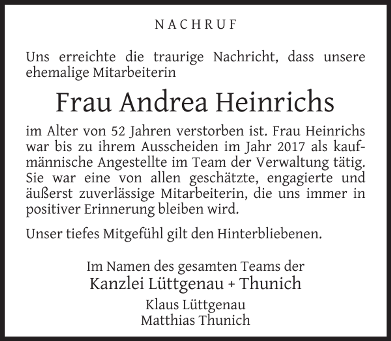 <p>NACHRUF<br />Uns erreichte die traurige Nachricht, dass unsere<br />ehemalige Mitarbeiterin</p><p>Frau Andrea Heinrichs</p><p>im Alter von 52 Jahren verstorben ist. Frau Heinrichs<br />war bis zu ihrem Ausscheiden im Jahr 2017 als kaufmännische Angestellte im Team der Verwaltung tätig.<br />Sie war eine von allen geschätzte, engagierte und<br />äußerst zuverlässige Mitarbeiterin, die uns immer in<br />positiver Erinnerung bleiben wird.<br />Unser tiefes Mitgefühl gilt den Hinterbliebenen.<br />Im Namen des gesamten Teams der</p><p>Kanzlei Lüttgenau + Thunich<br />Klaus Lüttgenau<br />Matthias Thunich</p>