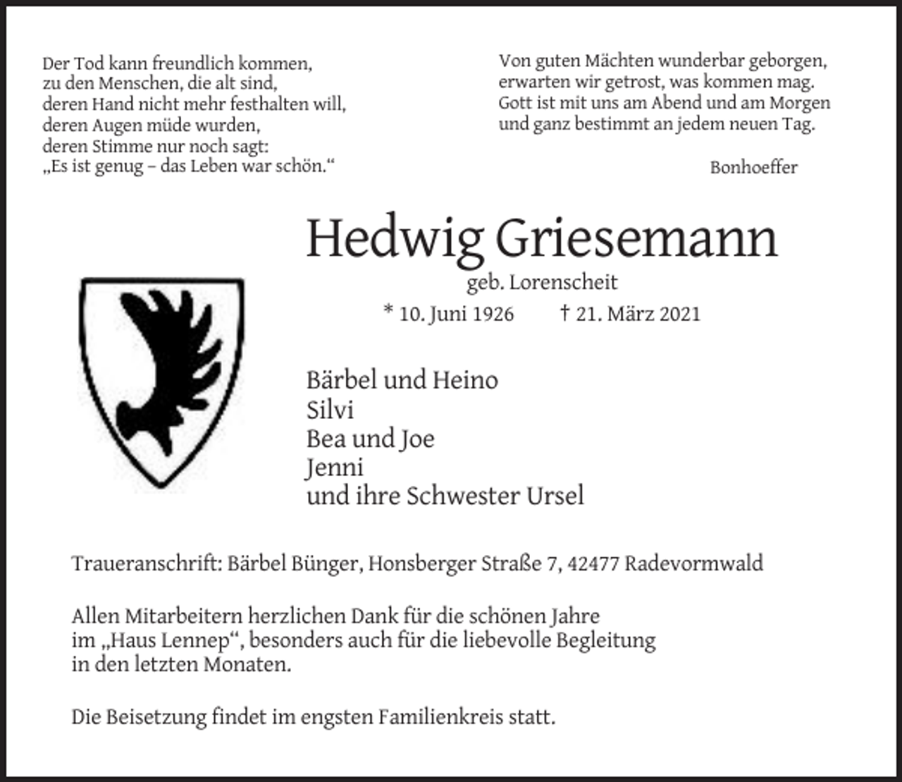 <p>Der Tod kann freundlich kommen,<br />zu den Menschen, die alt sind,<br />deren Hand nicht mehr festhalten will,<br />deren Augen müde wurden,<br />deren Stimme nur noch sagt:<br />„Es ist genug – das Leben war schön.“</p><p>Von guten Mächten wunderbar geborgen,<br />erwarten wir getrost, was kommen mag.<br />Gott ist mit uns am Abend und am Morgen<br />und ganz bestimmt an jedem neuen Tag.<br />Bonhoeffer</p><p>Hedwig Griesemann<br />geb. Lorenscheit<br />* 10. Juni 1926<br />† 21. März 2021</p><p>Bärbel und Heino<br />Silvi<br />Bea und Joe<br />Jenni<br />und ihre Schwester Ursel<br />Traueranschrift: Bärbel Bünger, Honsberger Straße 7, 42477 Radevormwald<br />Allen Mitarbeitern herzlichen Dank für die schönen Jahre<br />im „Haus Lennep“, besonders auch für die liebevolle Begleitung<br />in den letzten Monaten.<br />Die Beisetzung findet im engsten Familienkreis statt.</p>